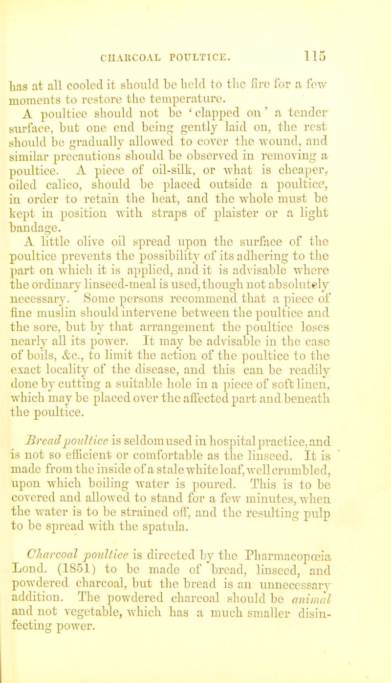 has at all cooled it should be hc-ld to the fire for a few moments to restore the temperature. A poultice should not be ' clapped on' a tender siu-face, but one end being gently laid on, the rest should be gradually allowed to cover the wound, and similar precautions should be observed in removing a poultice. A piece of oil-silk, or what is cheaper^ oiled calico, should be placed outside a poultice', in order to retain the heat, and the whole must be kept in position with straps of plaister or a light bandage. A little olive oil spread upon the surface of the poultice prevents the possibility of its adhering to the part on which it is applied, and it is advisable where the ordinary linseed-meal is used, though not absolutely necessar}-. Some persons recommend that a piece of fine muslin should intervene between the poi;ltice and the sore, but by that arrangement the poultice loses nearly all its power. It may be advisable in the case of boils, &c., to limit the action of the poultice to the exact locality of the disease, and this can be readily done by cutting a suitable hole in a piece of soft linen, which may be placed over the affected part and beneath the poultice. Bread poultice is seldomused in hospital practice, and is not so efHcient or comfortable as the linseed. It is made from the inside of a stale white loaf, well crumbled, upon which boiling water is poured. This is to be covered and allowed to stand for a few minutes, when the water is to be strained off, and the resulting pulp to be spread with the spatula. Charcoal poultice is directed by the Pharmacopoeia Lond. (18.51) to be made of 'bread, linseed, and powdered charcoal, but the bread is an unnecessary addition. The powdered charcoal should be animal and not vegetable, which has a much smaller disin- fecting power.