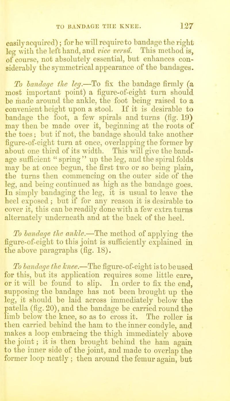easily acquired); for he will require to bandage the right leg with the left hand, and vice versa. This method is, of course, not absolutely essential, but enhances con- siderably the symmetrical appearance of the bandages. To landage tlie leg.—To fix the bandage firmly (a most important point) a figure-of-eight turn should be made around the ankle, the foot being raised to a convenient height upon a stool. If it is desirable to bandage the foot, a few spirals and turns (fig. 19) may then be made over it, beginning at the roots of the toes; but if not, the bandage should take another figure-of-eight turn at once, overlapping the former by about one third of its width. This will give the band- age sufficient  spring  up the leg, and the spiral folds may be at once begiui, the first two or so being plain, the turns then commencing on the outer side of the leg, and being continued as high as the bandage goes. In simply bandaging the leg, it is usual to leave the heel exposed ; but if for any reason it is desirable to cover it, this can be readily done with a few extra turns alternately underneath and at the back of the heel. To handage the anJcle.—The method of applying the figure-of-eight to this joint is sufficiently explained in the above paragraphs (fig. 18). To landage tlie Tcnee.—The figure-of-eight is to be used for this, but its application requires some little care, or it will be found to slip. In order to fix the end, supposing the bandage has not been brought up the leg, it should be laid across immediately below the patella (fig. 20), and the bandage be carried round the limb below the knee, so as to cross it. The roller is then carried behind the ham to the inner condyle, and makes a loop embracing the thigh immediately above the joint; it is then brought behind the ham again to the inner side of the joint, and made to overlap the former loop neatly ; then around the femur again, but