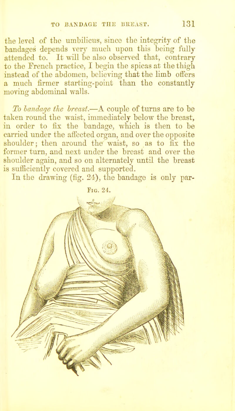 the level of the umbilicus, since the integrity of tlie bandages depends vciy much upon this being fully attended to. It will be also observed that, contrary to the French practice, I begiu the spicas at the thigh instead of the abdomen, believing that the limb ofters a much firmer startiug-poiut than the constantly moving abdominal walls. To bandage the breast.—A couple of tiu'ns are to be taken round the waist, immediately below the breast, in order to fix the bandage, which is then to be carried under the aftected organ, and over the opposite shoulder; then around the waist, so as to fix the former turn, and next under the breast and over the shoulder again, and so on alternately until the breast is sufficiently covered and supported. In the drawing (fig. 24), the bandage is only par-