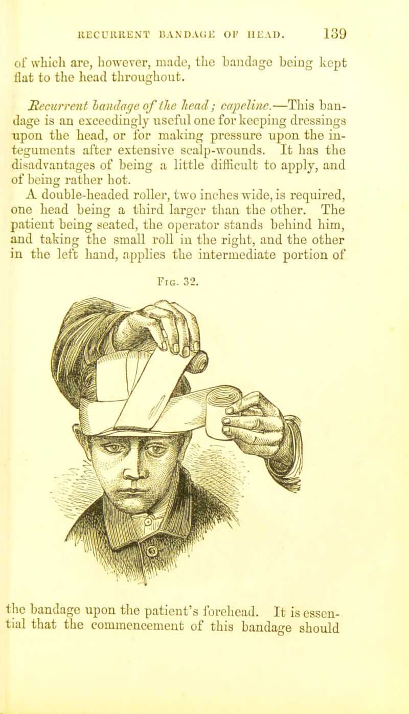 of which are, however, made, the bandage being kept flat to the head throughout. Recurrent handaqe of tlie lieacl; capeliiie.—This ban- dage is an exceedingly useful one for keeping dressings upon the head, or for making j)ressure upon the in- teguments after extensive soalp-wounds. It has the disadvantages of being a little difficult to apply, and of beins: rather hot. A double-headed roller, two inches vride, is required, one head being a third larger than the other. The patient being sweated, the operator stands behind him, and taking the small roll in the right, and the other in the left hand, applies the intermediate portion of Fig. 32. the bandage upon the patient's forehead. It is essen- tial that the commencement of this bandage should