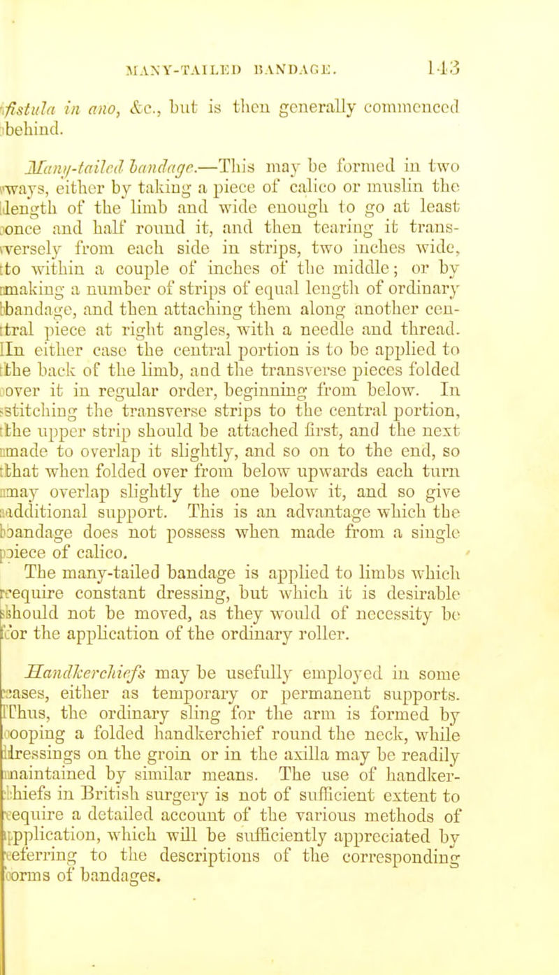 M A N Y- T AILIC D 1? A N I) A G K. ■.fistula in ano, etc., but is then generally comnienecd ibehind. Mani/'failrd hamlage.—This may be foi'incd in two I'-ways, either by taking a piece of calico or muslin the iJength ot the limb and wide enough to go at least .lonce and halt round it, and then tearing it traus- iversely from each side in strips, two inches Avidc, tto within a couple of inches of the middle; or by tmaking a number of strips of equal lengtli of ordinary bbandage, and then attaching them along another ceu- itral piece at right angles, with a needle and thread. Iln either case the central portion is to be applied to tthe back of the limb, and tlie transverse pieces folded oover it in regular order, beginning from below. In sstitcliing the transverse strips to the central portion, i'the upper strip should be attached first, and the next umade to overlap it slightly, and so on to the end, so tbhat when folded over from below upwards each turn nmay overlap slightly the one below it, and so give additional support. This is an advantage which the bDandage does not possess when made from a single [oiece of calico. The many-tailed bandage is applied to limbs Avhich rcequire constant dressing, but which it is desirable i'should not be moved, as they would of necessity be cor the application of the ordinary roller. Sandhercliiefs may be usefully employed in some ':;ases, either as temporary or permanent supports. IThus, the ordinary sling for the arm is formed by nooping a folded handkerchief round the neck, while iiressings on the groin or in the axilla may be readily maintained by similar means. The use of handker- ■bhiefs in British surgery is not of sufEcient extent to •eequire a detailed account of the various methods of ippplication, which will be sufficiently appreciated by ■eeferring to the descriptions of the corresponding 'oorms of bandages.