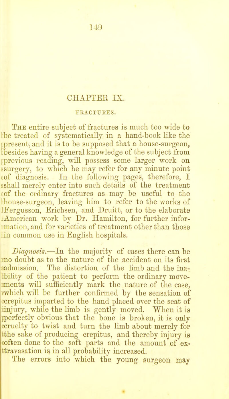 CHAPTER IX. TRACTUBES. The entire subject of fractures is much too wide to Ibe treated of systematically in a hand-book like the ^present, and it is to be supposed that a house-surgeon, i:besides having a general knowledge of the subject from '.previous reading, vpill possess some larger work on ssurger}^, to which he may refer for any minute point cof diagnosis. In the following pages, therefore, I ishall merely enter into such details of the treatment cof the ordinary fractures as may be usefid to the ! house-surgeon, leaving him to refer to the works of IFergusson, Erichsen, and Druitt, or to the elaborate -American work by Dr. Hamilton, for further infor- I matiou, and for varieties of treatment other than those :in common use in English hospitals. Diagnosis.—In the majority of cases there can be mo doubt as to the nature of the accident on its first ^admission. The distortion of the limb and the ina- tbility of the patient to perform the ordinary move- nments will sufficiently mark the nature of the case, mhich will be further confirmed by the sensation of ocrepitus imparted to the hand placed over the seat of dnjury, while the limb is gently moved. When it is ^perfectly obvious that the bone is broken, it is only ccruelty to twist and turn the limb about merely for tthe sake of producing crepitus, and thereby injury is coffeen done to the soft parts and the amount of es- ttravasation is in all probability increased. The errors into which the young surgeon may