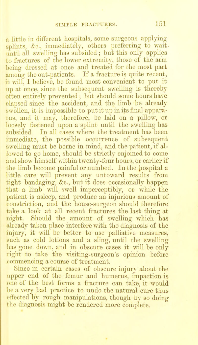 SIMPLE FRACTU1U5S. :i little iu different liospitals, some surgeons n-pplyiug splints, &c., iuimediatcly, others preferring to wait, until all swelling has subsided ; but this only applies to fraetures of the lower extremity, those of the arm being dressed at once and treated for the most part among tlie out-patients. If a fracture is quite recent, it will, I believe, be found most convenient to put it up at once, since the subsequent swelling is thereby often entirely prevented; but should some hours have elapsed since the accident, and the limb be already swollen, it is impossible to put it up in its final appara- tus, and it may, therefore, be laid on a pillow, or loosely fastened upon a splint until the swelling has subsided. In all cases where the treatment has been immediate, the possible occurrence of subsequent swelling must be borne in mind, and the patient, if al- lowed to go home, should be strictly enjoined to come and show himself within twenty-four hours, or earlier if the limb become painful or numbed. In the Jiospital a little care will prevent any untoward results from tight bandaging, &c., but it does occasionally happen that a limb will swell imperceptibly, or while the patient is asleep, and produce an injurious amount of constriction, and the house-surgeon should therefore take a look at all recent fractures the last thing at night. Should the amount of swelling which has already taken place interfere with the diagnosis of the injury, it will be better to use palliative measiu-es, such as cold lotions and a sling, until the swelling has gone do^vn, and in obscnre cases it will be only right to take the visiting-surgeon's opinion before commencing a course of treatment. Since in certain cases of obscure injury about the upper end of the femur and humerus, impaction is one of the best forms a fracture can take, it woiild be a very bad practice to undo the natural cure thus effected by rough manipulations, though by so doing the diagnosis might be rendered more complete.