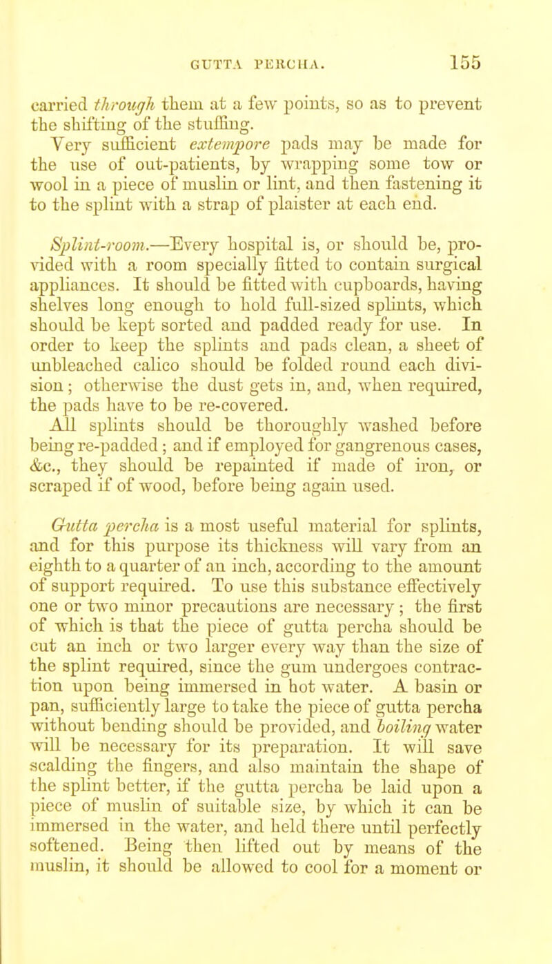 cai'ried througli them at a few points, so as to prevent the shifting of the stuffing. Very siLfficient extempore pads may be made for the use of out-patients, by wrapping some tow or wool in a piece of muslin or lint, and then fastening it to the splint with a strap of plaister at each end. Splint-room.—Every hospital is, or should be, pro- vided with a room specially fitted to contain surgical appliances. It should be fitted with cupboards, having shelves long enough to hold full-sized splints, which should be kept sorted and padded ready for use. In order to keep the splints and pads clean, a sheet of unbleached calico should be folded round each divi- sion ; otherwise the dust gets in, and, when required, the pads have to be re-covered. All splints should be thoroughly washed before being re-padded; and if employed for gangrenous cases, &c., they should be repainted if made of iron, or scraped if of wood, before being again used. Q-utta percha is a most useful material for splints, and for this purpose its thickness wiU vary from an eighth to a quarter of an inch, according to the amount of support required. To use this substance efiiectively one or two minor precautions are necessary ; the first of which is that the piece of gutta percha should be cut an inch or two larger every way than the size of the splint required, since the gum undergoes contrac- tion upon being immersed in hot water. A basin or pan, sufficiently large to take the piece of gutta percha without bending should be provided, and hoiliiiff water will be necessary for its preparation. It will save scalding the fingers, and also maintain the shape of the splint better, if the gutta percha be laid upon a piece of muslin of suitable size, by which it can be immersed in the water, and held there until perfectly softened. Being then lifted out by means of the inuslin, it should be allowed to cool for a moment or