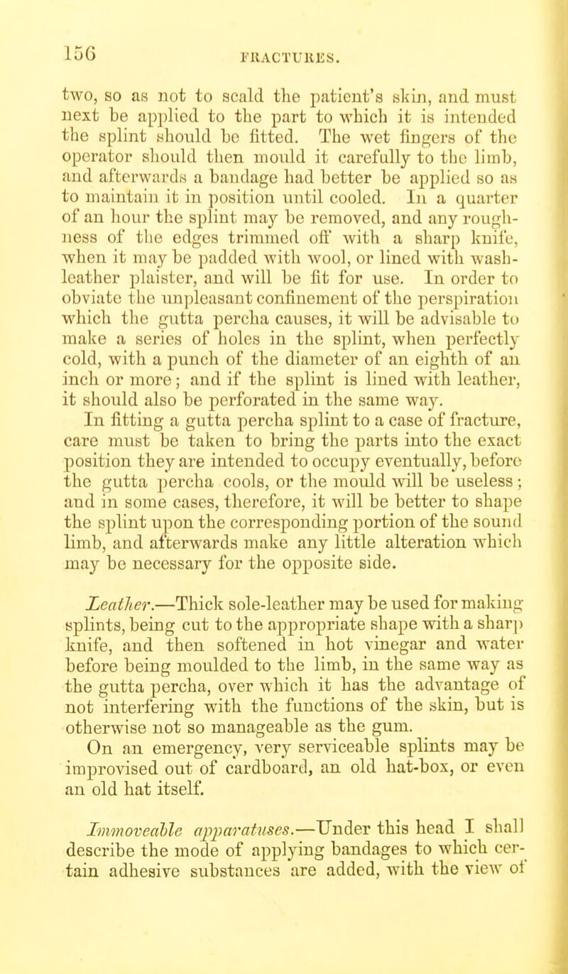 two, so as not to scald the patient's skin, and must next be applied to the part to which it is intended the splint should be fitted. The wet fingers of the operator should then mould it carefully to the limb, and afterwards a bandage had better be applied so as to maintain it in position until cooled. In a quarter of an hour the splint may be removed, and any rough- ness of tlie edges trimmed oft' with a sharp knife, when it may be padded with wool, or lined with wash- leather plaister, and will be fit for use. In order to obviate the unpleasant confinement of the perspiration which the gutta percha causes, it will be advisable to malce a series of holes in the splint, when perfectly cold, with a punch of the diameter of an eighth of an inch or more; and if the splint is lined with leather, it should also be perforated in the same way. In fitting a gutta percha splint to a case of fracture, care must be taken to bring the parts into the exact position they are intended to occupj^ eventually, before the gutta percha cools, or the mould will be useless; and in some cases, therefore, it will be better to shape the splint upon the corresponding portion of the sound limb, and afterwards make any little alteration which may be necessary for the opposite side. Leather.—Thick sole-leather may be used for making splints, being cut to the appropriate shape with a shar]) knife, and then softened in hot vinegar and water before being moulded to the limb, in the same way as the gutta percha, over which it has the advantage of not interfering with the functions of the skin, but is otherwise not so manageable as the gum. On an emergency, very serviceable splints may be improvised out of cardboard, an old hat-box, or even an old hat itself. ImmoveaUe apparatuses.—Under this head 1 shall describe the mode of applying bandages to which cer- tain adhesive substances are added, with the view of
