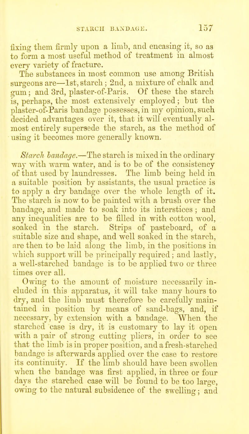 fixing them firmly upon a limb, and encasing it, so as to form a most useful method of treatment iu almost every variety of fractiu'e. The substances in most common use among British svu'geons are—1st, starch ; 2nd, a mixture of chalk and gum; and 3rd, plaster-of-Paris. Of these the starch is, perhaps, the most extensively employed; but the plaster-of-Paris bandage possesses, in my opinion, such decided advantages over it, that it will eventually al- most entirely supersede the starch, as the method of using it becomes more generally known. Starch bandage.—The starch is mixed in the ordinary way with warm water, and is to be of the consistency of that used by laundresses. The limb being held in a suitable position by assistants, the usual practice is to apply a dry bandage over the whole length of it. The starch is now to be painted with a brush over the bandage, and made to soak into its interstices ; and any inequalities are to be filled in with cotton wool, soaked in the starch. Strips of pasteboard, of a suitable size and shape, and well soaked in the starch, are then to be laid along the limb, in the positions in which support will be priucipally required; and lastly, a well-starched bandage is to be applied two or three times over all. Owing to the amount of moisture necessarily in- cluded in this apparatus, it will take many hours to dry, and the limb must therefore be carefully main- tained in position by means of sand-bags, and, if necessary, by extension with a bandage. When the starched case is dry, it is customary to lay it open with a pair of strong cutting pliers, in order to see that the limb is in proper position, and a fresh-starched bandage is afterwards applied over the case to restore its continuity. If the limb should have been swollen Avhen the bandage was first applied, in three or four days the starched case will be found to be too large, owing to the natural subsidence of the swelling; and