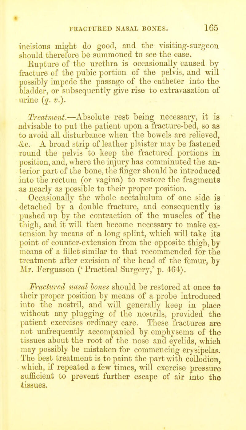 incisions might do good, find the visitiug-surgeon should therefore be summoned to see the case. Euj^ture of the urethra is occasionally caused by- fracture of the pubic portion of the pelvis, and will possibly impede the passage of the catheter into the bladder, or subsequently give rise to extravasation of urine {q. v.). Treatment.—Absolute rest being necessary, it is advisable to put the patient upon a fracture-bed, so aa to avoid all disturbance vrhen the bowels are relieved, &c. A broad strip of leather plaister may be fastened round the pelvis to keep the fractured portions in position, and, where the injury has comminuted the an- terior part of the bone, the finger should be introduced into the rectum (or vagina) to restore the fragments as nearly as possible to their proper position. Occasionally the whole acetabulum of one side is detached by a double fractm-e, and consequently is pushed up by the contraction of the muscles of the thigh, and it will then become necessary to make ex- tension by means of a long splint, which will take its point of counter-extension from the opposite thigh, by means of a fillet similar to that recommended for the treatment after excision of the head of the femur, by Mr. Fergusson ('Practical Surgery,' p. 464). Fractured nasal hones should be restored at once to their proper position by means of a probe introduced into the nostril, and will generally keep in place Avithout any plugging of the nostrils, provided the patient exercises ordinary care. These fractures are not urtfrequently accompanied by emphysema of the tissues about the root of the nose and eyelids, which may possibly be mistaken for commencing erysipelas. The best treatment is to paint the part with collodion, which, if repeated a few times, will exercise pressure sufficient to prevent further escape of air into the tissues.