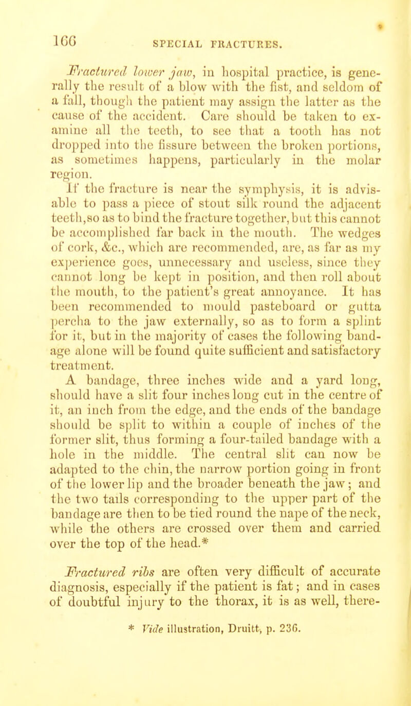 IGG Fractured Inioer jaw, iu hospital pi'actice, is gene- rally the result of a blow with the fist, and seldom of a fall, though tlie patient may assign the latter as tlie cause of the accident. Care should be talcen to ex- amine all the teeth, to see that a tooth has not dropped into tlie fissure between the broken portions, as sometimes happens, particularly in the molar region. If the fracture is near the symphysis, it is advis- able to pass a |)iece of stout silk round the adjacent teeth,so as to bind the fracture together, but this cannot be aceomplislied far back iu the mouth. The wedges of cork, &c., which are recommended, are, as far as my ex|jerienee goes, unnecessary and useless, since they cannot long be kept in position, and then roll about the mouth, to the patient's great annoyance. It has been recommended to mould pasteboard or gutta ])ercha to the jaw externally, so as to form a splint for it, but in tlie majority of cases the following baud- age alone will be found quite sufiicient and satisfactory treatment. A bandage, three inches wide and a yard long, should have a slit four inches long cut in the centre of it, an inch from the edge, and the ends of the bandage should be split to within a couple of iuches of the former slit, thus forming a four-tailed bandage with a hole in the middle. The central slit can now be adapted to the chin, the narrow portion going in front of the lower lip and the broader beneath the jaw; and the two tails corresponding to the upper part of the bandage are tlien to be tied round the nape of the neck, while the others are crossed over them and carried over the top of the head.* Fractured ribs are often very difficult of accurate diagnosis, especially if the patient is fat; and in cases of doubtful injury to the thorax, it is as well, there-