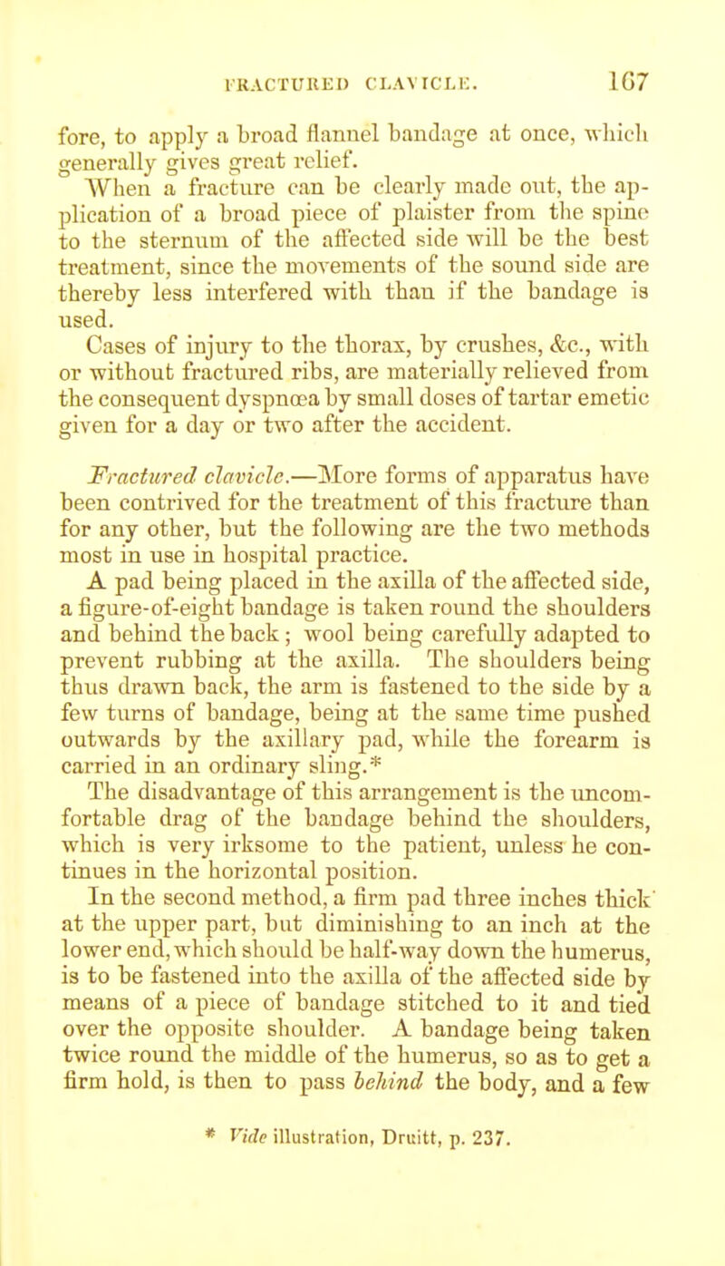 fore, to apply a broad flannel bandage at once, wliicli generally gives great relief. When a fractnre can be clearly made ont, the ap- plication of a broad piece of plaister from the spine to the sternum of the afl'ected side will be the best treatment, since the movements of the sound side are thereby less interfered with than if the bandage is used. Cases of injury to the thorax, by crushes, &c., with or without fractured ribs, are materially relieved from the consequent dyspnoea by small doses of tartar emetic given for a day or two after the accident. Fractured clavicle.—More forms of apparatus have been contrived for the treatment of this fracture than for any other, but the following are the two methods most in use in hospital practice. A pad being placed in the axilla of the afiiected side, a figure-of-eight bandage is taken round the shoulders and behind the back; wool being carefully adapted to prevent rubbing at the axilla. The shoulders being thus drawn back, the arm is fastened to the side by a few turns of bandage, being at the same time pushed outwards by the axillary pad, while the forearm ia carried in an ordinary sling.* The disadvantage of this arrangement is the uncom- fortable drag of the bandage behind the shoulders, which is very irksome to the patient, unless he con- tinues in the horizontal position. In the second method, a firm pad three inches thick' at the upper part, but diminishing to an inch at the lower end, which should be half-way down the humerus, is to be fastened into the axilla of the afiected side by means of a piece of bandage stitched to it and tied over the opposite shoulder. A bandage being taken twice round the middle of the humerus, so as to get a firm hold, is then to pass behind the body, and a few