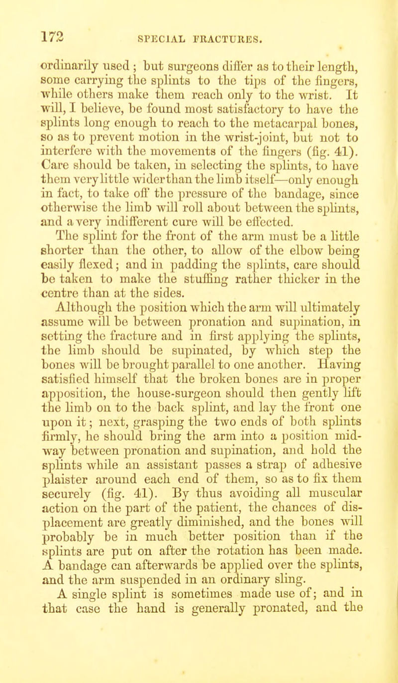 ordinarily used ; but surgeons differ as to tlieir length, some carrying the splints to the tips of the fingers, while others make them reach only to the wrist. It will, I believe, be found most satisfactory to have the splints long enough to reach to the metacarpal bones, so as to prevent motion in the wrist-joint, but not to interfere with the movements of the lingers (fig. 41). Care should be taken, in selecting the splints, to have them very little wider than the limb itself—only enough in fact, to take off* the pressure of the bandage, since otherwise the limb will roll about between the splints, and a very indifferent cure will be effected. The splint for the front of the arm must be a little shorter than the other, to allow of the elbow being easily flexed; and in padding the splints, care should be taken to make the stuffing rather thicker in the centre than at the sides. Although the position which the arm will ultimately assume will be between pronation and supination, in setting the fracture and in first applying the splints, the limb should be supinated, by which step the bones will be brought parallel to one another. Having satisfied himself that the broken bones are in proper apposition, the house-surgeon should then gently lil't the limb on to the back splint, and lay the front one upon it; next, grasping the two ends of both splints firmly, he should bring the arm into a position mid- way between j)ronation and supination, and hold the splints while an assistant passes a strap of adhesive plaister around each end of them, so as to fix them securely (fig. 41). By thus avoiding all muscular action on the part of the patient, the chances of dis- placement are greatly diminished, and the bones will probably be in much better position than if the yplints are put on after the rotation has been made. A bandage can afterwards be applied over the splints, and the arm suspended in an ordinary sling. A single splint is sometimes made use of; and in that case the hand is generally pronated, and the