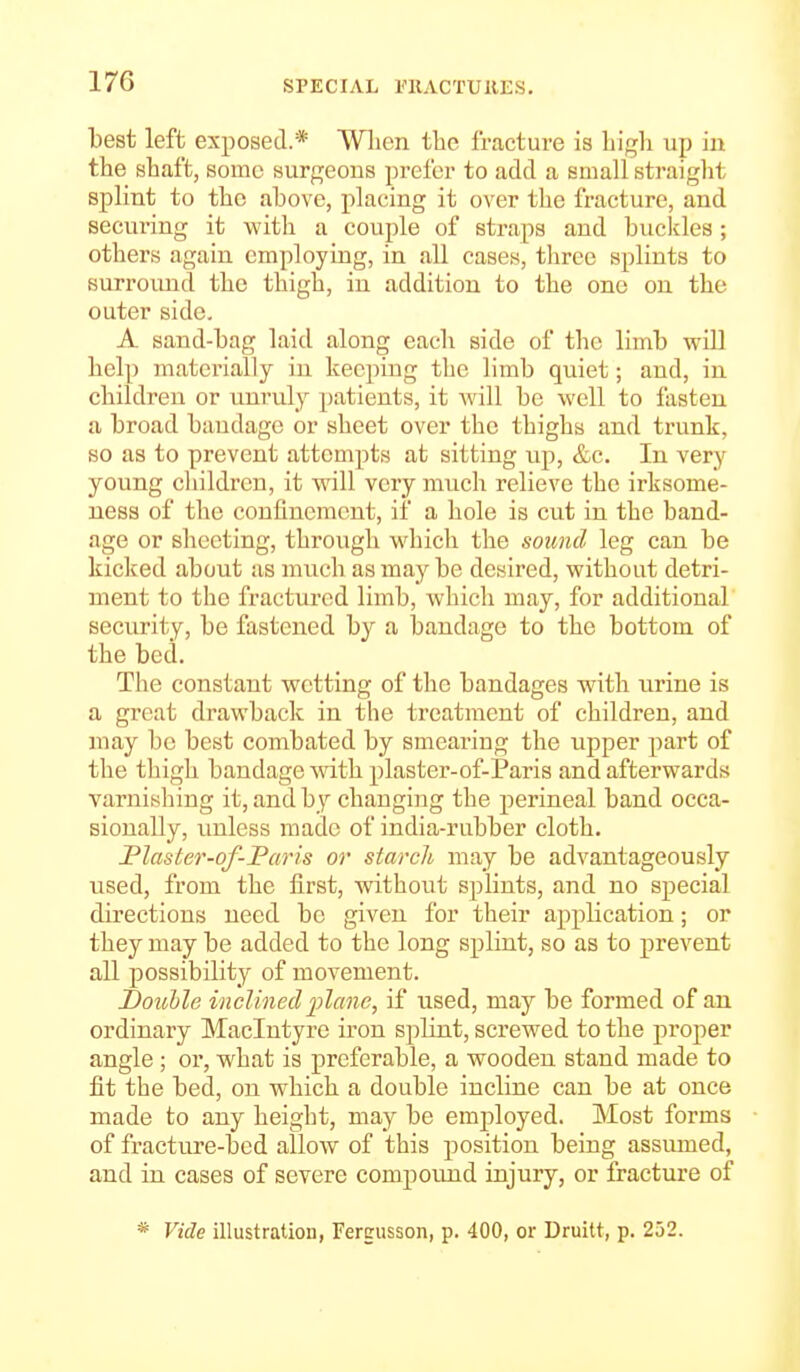 best left exposed.* Wlicn the fracture is bigli up in the shaft, some surgeons prefer to add a email straight splint to the above, placing it over the fracture, and securing it with a couple of straps and buckles; others again employing, in all cases, three splints to surround the thigh, in addition to the one on the outer side. A sand-bag laid along each side of the limb will help materially in keeping the limb quiet; and, in children or unruly patients, it Avill be well to fasten a broad bandage or sheet over the thighs and trunk, so as to prevent attempts at sitting up, &c. In very young children, it will very much relieve the irksome- nesa of the confinement, if a hole is cut in the band- age or sheeting, through which the sound leg can be kicked about as much as may be desired, without detri- ment to the fractured limb, which may, for additional security, be fastened by a bandage to the bottom of the bed. The constant wetting of the bandages with urine is a great drawback in the treatment of children, and may be best combated by smearing the upper part of the thigh bandage with plaster-of-jParis and afterwards varnishing it, and by changing the perineal band occa- sionally, unless made of india-rubber cloth. Flaster-of-Paris or starcli may be advantageously used, from the first, without splints, and no special directions need be given for their application; or they may be added to the long splint, so as to prevent all possibility of movement. Double inclined plane, if used, may be formed of an ordinary Maclntyre iron splint, screwed to the proper angle ; oi', what is preferable, a wooden stand made to fit the bed, on which a double incline can be at once made to any height, may be employed. Most forms of fracture-bed allow of this position being assimied, and in cases of severe compound injury, or fracture of * Vide illustration, Fereusson, p. 400, or Druitt, p. 252.