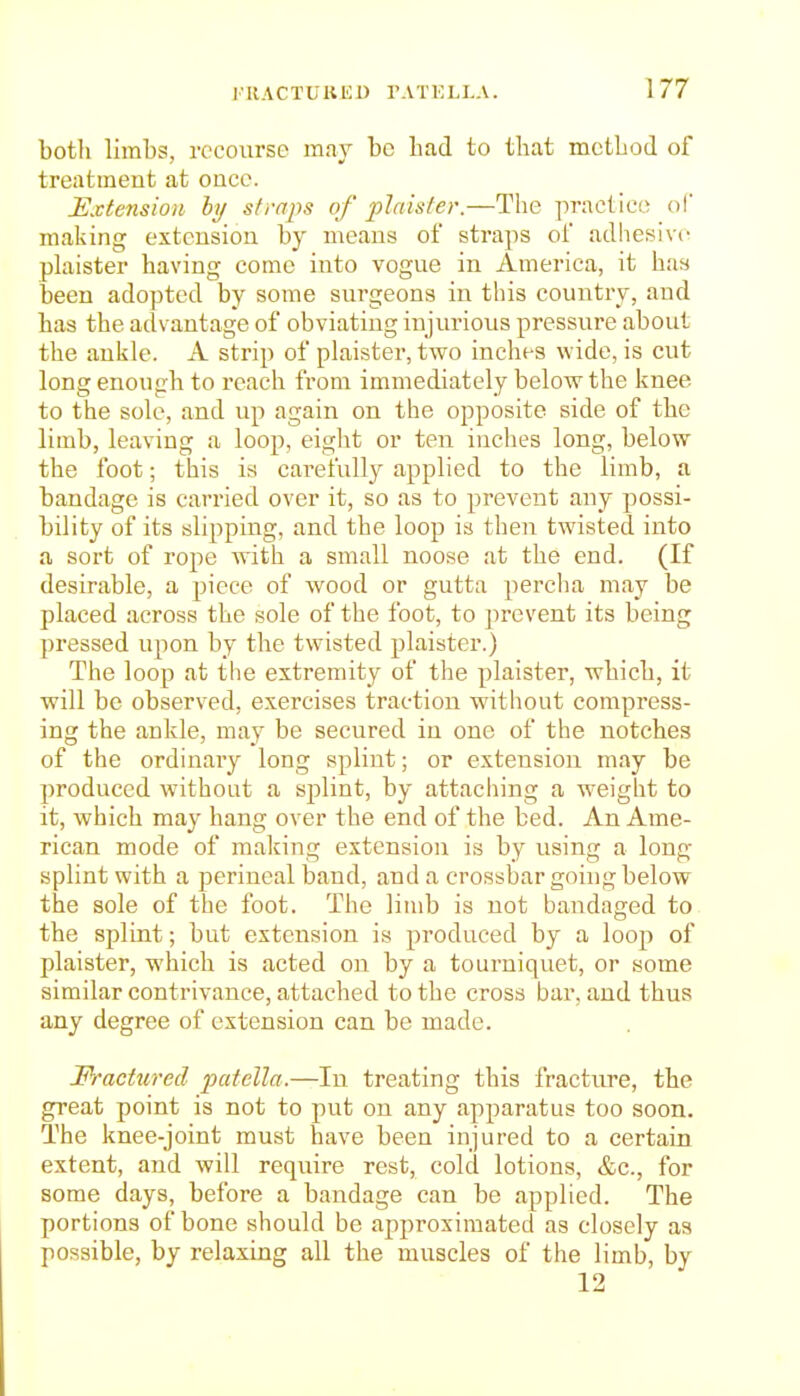 botli limbs, recourse may be Lad to tliat mctbod of treatment at oucc. Extension hy sfraps of plaister.—The practice ol making extension by means of straps of adliesivc plaister having come into vogue in America, it has been adopted by some surgeons in this country, and has the advantage of obviating injurious pressure about the ankle. A strip of plaister, two inches wide, is cut long enough to reach from immediately below the knee to the sole, and up again on the opposite side of tbe limb, leaving a loop, eight or ten inches long, below the foot; this is carefully applied to the limb, a bandage is carried over it, so as to prevent any possi- bility of its slipping, and the loop is then twisted into a sort of rope with a small noose at the end. (If desirable, a piece of wood or gutta perclia may be placed across the sole of the foot, to prevent its being pressed upon by the twisted plaister.) The loop at the extremity of the plaister, which, it will be observed, exercises traction without compress- ing the ankle, may be secured in one of the notches of the ordinary long splint; or extension may be produced without a sjolint, by attacliing a weight to it, which may hang over the end of the bed. An Ame- rican mode of making extension is by using a long- splint with a perineal band, and a crossbar going below the sole of the foot. The limb is not bandaged to the splint; but extension is produced by a loop of plaister, which is acted on by a tourniquet, or some similar contrivance, attached to the cross bar. and thus any degree of extension can be made. Fractured patella.—In treating this fracture, the great point is not to put on any apparatus too soon. The knee-joint must have been injured to a certain extent, and will require rest, cold lotions, &c., for some days, before a bandage can be applied. The portions of bone should be approximated as closely as possible, by relaxing all the muscles of the limb, by 12