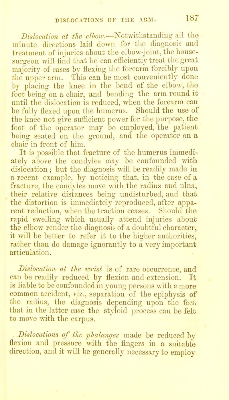 DISLOCATIONS OF Till; AKM. Dislocation at the dhow.—Xotwitlistaudiug all tlit; minute directions laid down ibr the diagnosis and treatment of injiu-ies about the elbow-joint, the house- surgeon will find that he can efficiently treat the great majority of cases by flexing the forearm forcibly upon the upper arm. This can be most conveniently dono by placing the knee in the bend of the elbow, the foot being on a chair, and bending the arm round it until the dislocation is reduced, when the forearm can be fully flexed upon the humerus. Should the use of the knee not give sufficient power for the purpose, the foot of the operator may be employed, the patient being seated on tlie ground, and the operator on a chair in front of him. It is possible that fracture of the humerus immedi- ately above the condyles may be confounded with dislocation ; but the diagnosis Avill be readily made in a recent example, by noticing that, in the case of a fracture, the condyles move with the radius and ulna, their relative distances being undisturbed, and that the distortion is immediately reproduced, after appa- rent reduction, when the traction ceases. Should the rapid swelling which iisually attend injuries about the elbow render the diagnosis of a doubtful character, it will be better to refer it to the higher authorities, rather than do damage iguorautly to a very important articulation. Dislocation at the icrist is of rare occurrence, and can be readily reduced by flexion and extension. It is liable to be confounded in young persons with a more common accident, \iz., separation of the epiphysis of the radius, the diagnosis depending upon the fact that in tlie latter case the styloid process can be felt to move with the carpus. Dislocations of the phalanfies made be reduced by flexion and pressure with the fingers in a suitable direction, and it will be generally necessary to employ