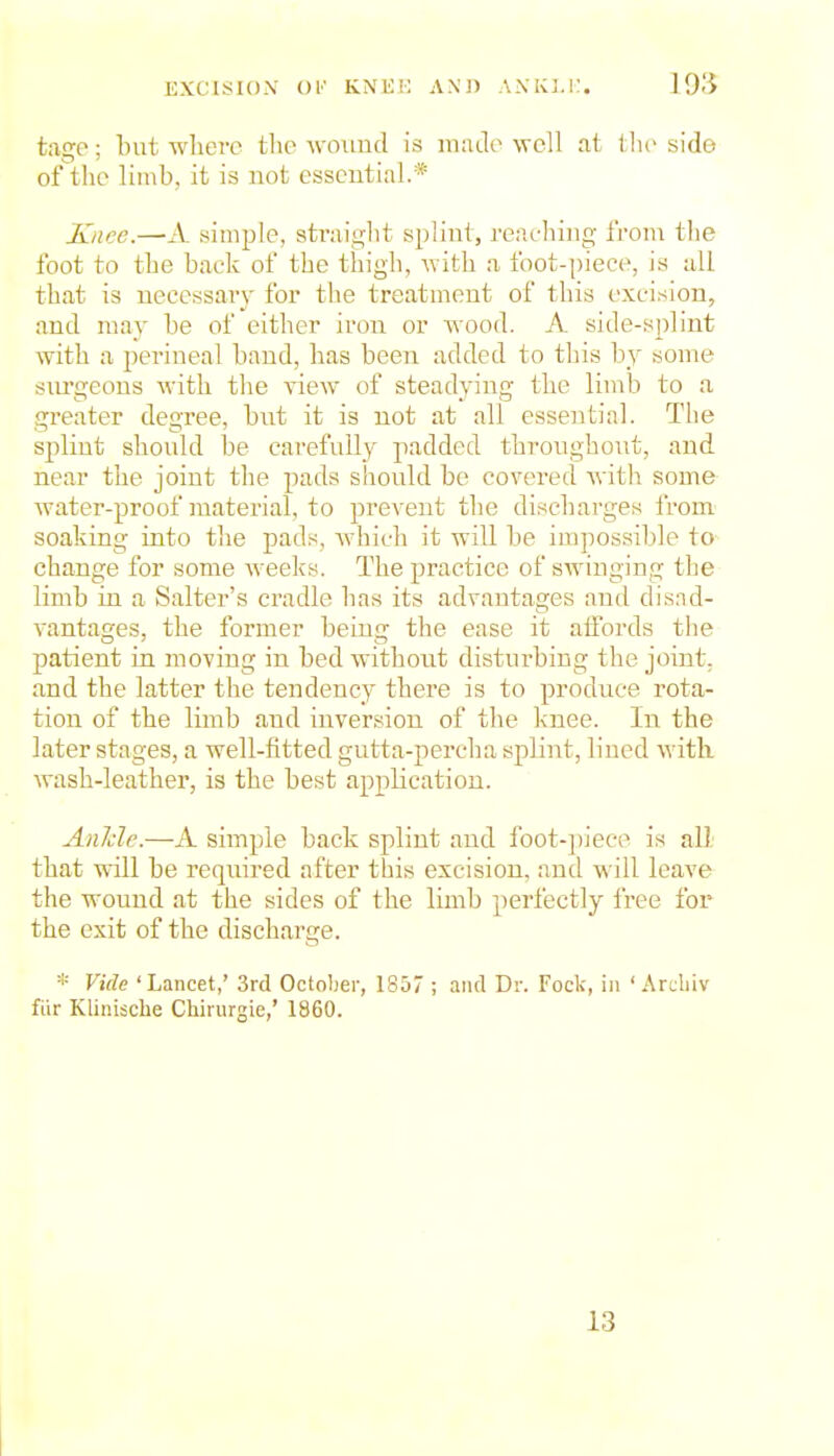 EXCISIOxV Ol' KNKK AN'J) ANKLi:. tago; but wlierc tlio wound is made well at tlic side of the limb, it is not essential.* Knee.—A simple, 8trai2;lit splint, reaching from the foot to the back of the thigh, Avith a foot-[)iece, is all that is necessary for the treatment of this excision, and may be of either iron or wood. A side-splint with a perineal baud, has been added to this b^y some siu'geons M'ith the view of steadying the limb to a greater degree, bnt it is not at all essential. The sj^lint should be carefully padded throughout, and near the joint the pads should be covered Avith some water-proof material, to prevent the discharges from soaking into the pads, which it will be impossible to change for some weeks. The practice of swinging the limb in a Salter's cradle has its advantages and dis.Td- vantages, the former beuig the ease it aifords the patient in moving in bed without disturbing the joint, and the latter the tendency there is to produce rota- tion of the limb and inversion of the knee. In the later stages, a well-fitted gutta-percha splint, lined with wash-leather, is the best application. Anlcle.—A simple back splint and foot-])iece is all that will be required after this excision, and will leave the wound at the sides of the limb perfectly free for the exit of the discharge. * Vide 'Lancet,' 3rd October, 1857 ; and Dr. Fock, in ' Arcliiv fiir Klini$clie Chirurgie,' 1860. 13