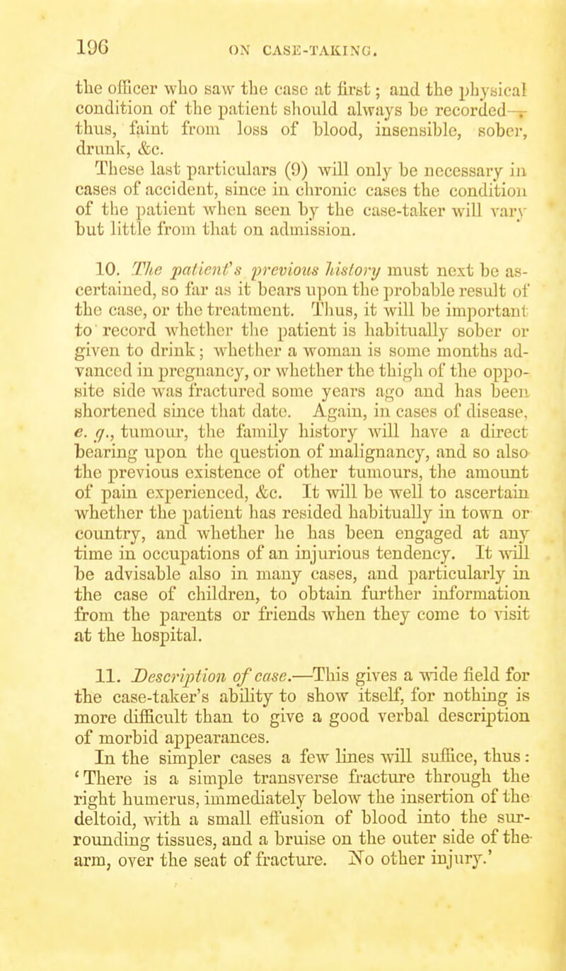 the officer who saw the case at first; aud the physical condition of the patient should always he recorded — thiis, faint from loss of blood, insensible, sober, drunk, &c. These last particulars (9) will only be necessary iji cases of accident, since in chronic cases the condition of the patient when seen by the case-taker wiU vary but little from that on admission. 10. The paiien fs irrevious Idslory must next be as- certained, so far as it bears u])on the probable result of the case, or the treatment. Thus, it will be important to'record whether tlie patient is liabitually sober or given to drink; whether a woman is some months ad- vanced in pregnancy, or whether the thigh of the oppo- site side was fractured some years ago and has been shortened since that date. Again, in cases of disease, e. (J., tumour, tlie family history will have a direct bearing upon the question of malignancy, and so also the previous existence of other tumours, the amount of pain experienced, &c. It will be well to ascertain whetlier the patient has resided habitually in town or country, and whether he has been engaged at any time in occupations of an injurious tendency. It will be advisable also in many cases, and particularlj-- in the case of children, to obtain further information from the parents or friends when they come to visit at the hospital. 11. Description of case.—This gives a wide field for the case-taker's ability to show itself, for nothing is more difficult than to give a good verbal description of morbid appearances. In the simpler cases a few lines will suffice, thus : 'There is a simple transverse fracture through the right humerus, immediately below the insertion of the deltoid, with a small eftusion of blood into the sur- rounding tissues, aud a bruise on the outer side of the- arm, over the seat of fracture. jN^o other injury.'