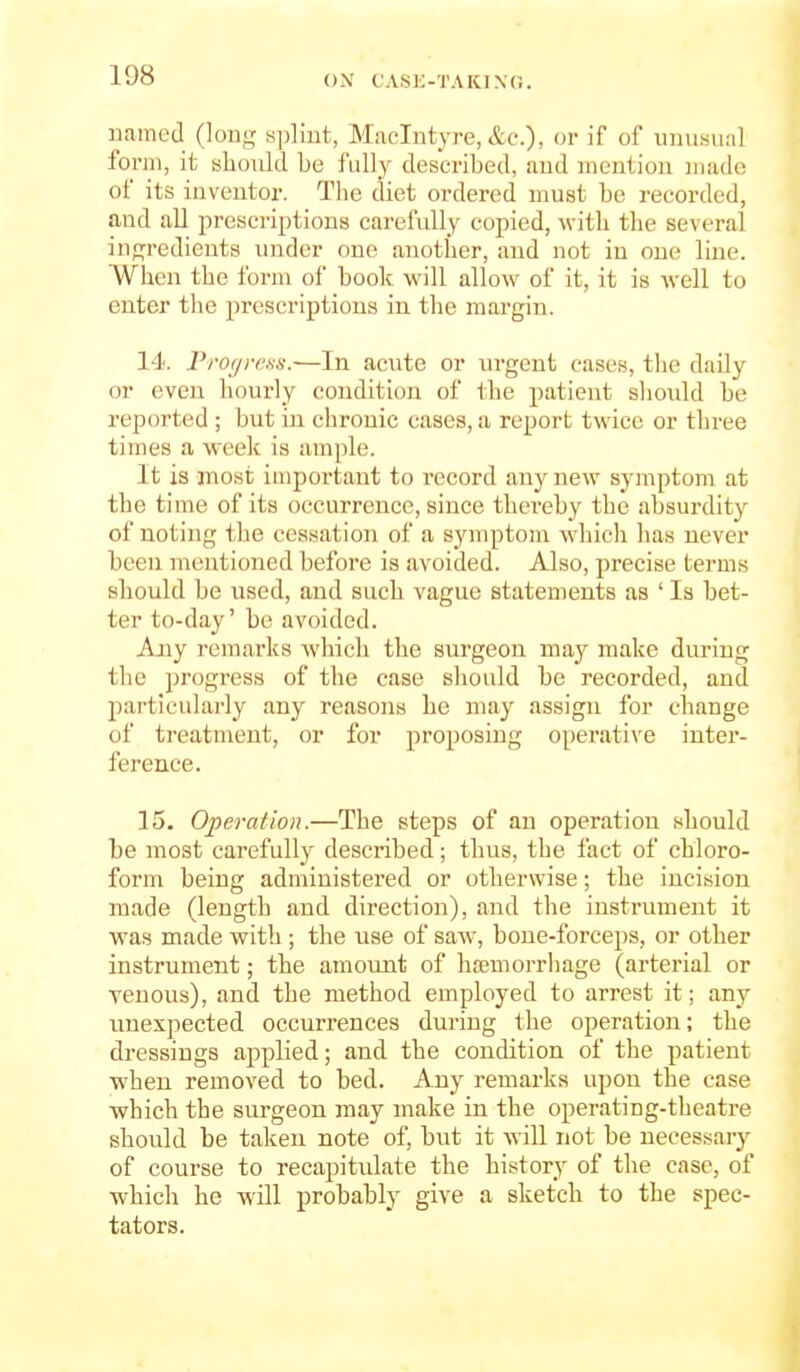 iiamed (long splint, Maclntyre, or if of unusual fonn, it should be fully described, and mention made of its inventor. The diet ordered must be recorded, and aU prescriptions carefully copied, with the several ingredients under one another, and not in one line. When the form of book will allow of it, it is well to enter the prescriptions in the margin. 14. Prof/rens.—In acute or urgent oases, the daily or even hourly condition of the patient should be reported ; but in chronic cases, a report twice or three times a week is ample. It is most important to record any new symptom at the time of its occurrence, since thereby the absurdity of noting the cessation of a symptom which has never been mentioned before is avoided. Also, precise terms should be used, and such vague statements as ' Is bet- ter to-day' be avoided. Any remarks Avhicli the surgeon may make during the progress of the case should be recorded, and particularly any reasons he may assign for change of treatment, or for proposing operative inter- ference. 15. Operation.—The steps of an operation should be most carefully described; thus, the fact of chloro- form being administered or otherwise; the incision made (length and direction), and the instrument it was made with ; the use of saw, bone-forceps, or other instrument; the amount of hajmorrhage (arterial or venous), and the method employed to arrest it; any unexpected occurrences during the operation; the dressings applied; and the condition of the patient when removed to bed. Any remarks upon the case which the surgeon may make in the operating-theatre should be taken note of, but it will not be necessary of course to recapitulate the history of the case, of which he will probably give a sketch to the spec- tators.