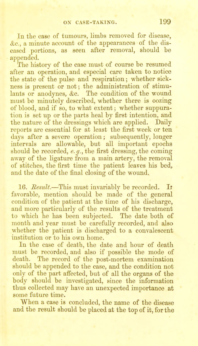 In the case of tumours, limbs removed for disease, &c., a minute account of the appearances of the dis- eased portions, as seen after removal, should be appended. The history of the case must of course be resumed after an operation, and especial care taken to notice the state of the pulse and respiration; whether sick- ness is present or not; the administration of stimu- lants or anodynes, &c. The condition of the wound must be minutely described, whether there is oozing of blood, and if so, to what extent; whether suppura- tion is set up or tlie parts heal by first intention, and the nature of the di-essings which are applied. Daily reports are essential for at least the first week or ten days after a severe opei'ation; subsequently, longer intervals are allowable, but all important epochs should be recorded, e.g., the first dressing, the coming away of the ligature from a main artery, the removal of stitches, the first time the patient leaves his bed, and the date of the final closing of the wound. 16. Result.—This must invariably be recorded. Ii fixvorable, mention should be made of the general condition of the patient at the time of his discharge, and more particularly of the results of the treatment to which he has been subjected. The date both of month and year must be carefully recorded, and also whether the patient is discharged to a convalescent institution or to his own home. In the case of death, the date and hour of death must be recorded, and also if possible the mode of death. The record of the post-mortem examination should be appended to the case, and the condition not only of the part aifected, but of all the organs of the body should be investigated, since the information thus collected may have an unexpected importance at some future time. When a case is concluded, the name of the disease and the result should be placed at the top of it, for the