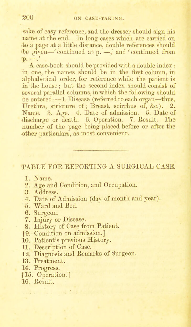 sake of easy reference, and the dresser should sign his name at the end. In long cases which are carried on ■to a page at a little distance, double references should ibe given—' continued at p. —and ' continued from J). -.' A case-book should be provided with a double index : in one, the nauies should be in the first column, in alpliabotical order, for reference while the patient is in the house; but the second index sho\ild consist of several parallel columns, in which the following should be entered:—1. Disease (referred to each organ—thus. Urethra, stricture of; Breast, scirrhus of, &c.). 2. Name. 3. Age. 4. Date of admission. 5. Date of <lischarge or death. G. Operation. 7. llesult. The number of the page being placed before or after the other particulars, as most convenient. TABLE FOE EEPOETING A SUEGICAL CASE. 1. Name. 2. Age and Condition, and Occupation. 5. Address. 4. Date of Admission (day of month and year), o. Ward and Bed. 6. Surgeon. 7. Injury or Disease. 8. History of Case from Patient. [9. Condition on admission.] 10. Patient's previous History. 11. Description of Case. 12. Diagnosis and Eemarks of Surgeon. 13. Treatment. 14. Progress. [15. Operation.] 16. Ecsult,