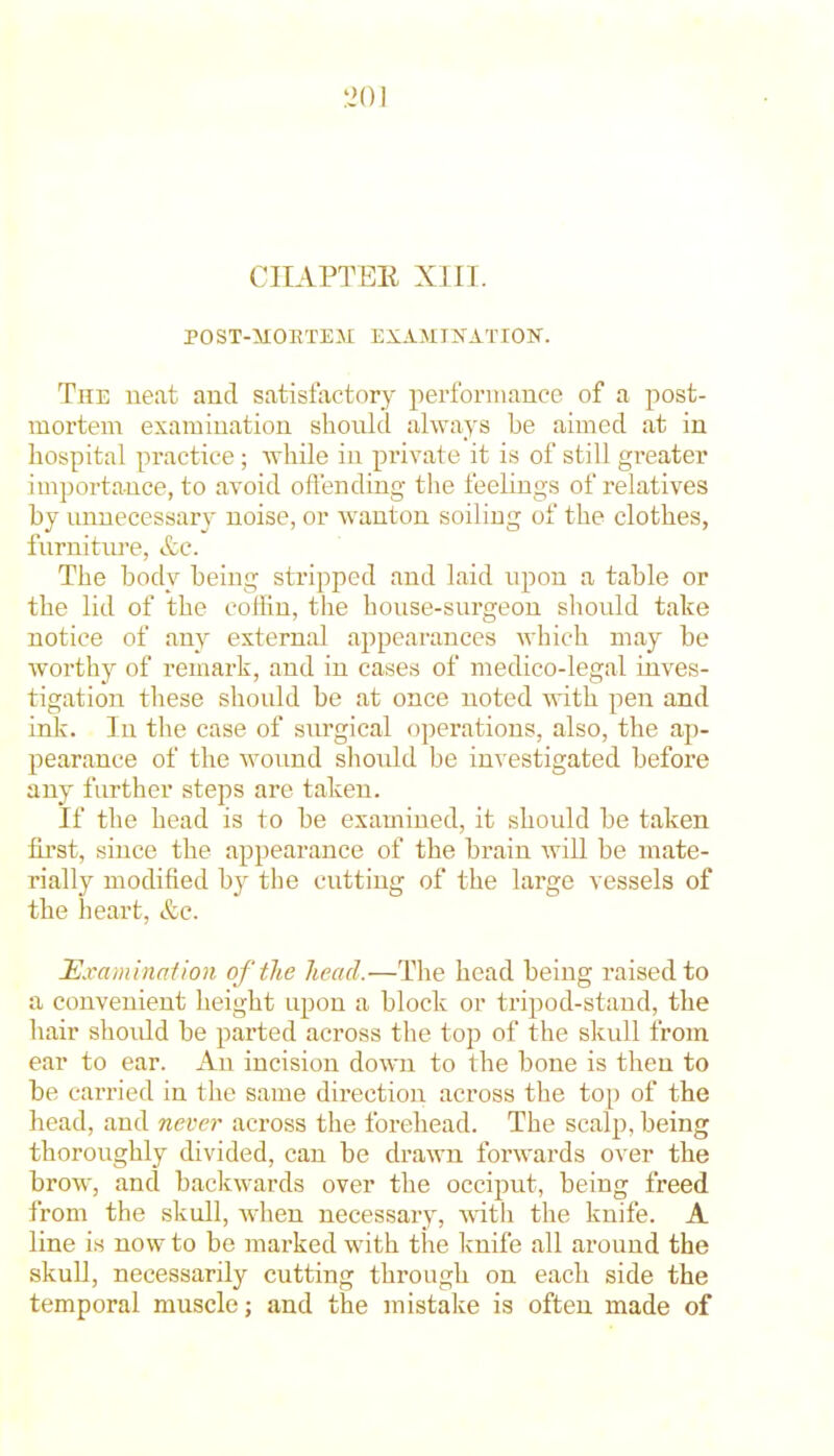 CIIAPTEE XIII. P0ST-5X0ETEM EXAMINATION. The neat and satisfactory performance of a post- mortem examination should always be aimed at in hospital practice ; while in private it is of still greater importance, to avoid oft'ending the feelings of relatives by unnecessary noise, or wanton soiling of the clothes, furniture, &c. The body being stripped and laid upon a table or the lid of the coffin, the house-surgeon should take notice of any external appearances which may be worthy of remark, and in cases of medico-legal inves- tigation these should be at once noted with pen and ink. In the case of surgical operations, also, the ap- pearance of the wound sliould be investigated before any further steps are taken. If the head is to be examined, it should be taken first, since the appearance of the brain will be mate- rially modified by the cutting of the large vessels of the heart, &c. Mva/ninaiion of the head.—The head being raised to a convenient height upon a block or tripod-stand, the liair should be parted across the top of the skull from ear to ear. Au incision down to the bone is then to be carried in the same direction across the top of the head, and never across the forehead. The scalp, being thoroughly divided, can be drawn forwards over the brow, and backwards over the occiput, being freed from the skull, wdien necessary, wdth the knife. A line i.s now to be marked with the knife all around the skull, necessarily cutting through on each side the temporal muscle; and the mistake is often made of