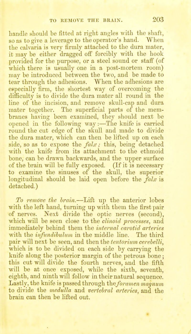 Laudle slioiild be fitted at right angles with the shaft, so as to give a leverage to the operatoi's hand. AVhen the calvaria is very Hrmly attached to the dura mater, it may be either dragged off forcibly with the hook provided for the purpose, or a steel sound or staff (of which there is usually one in a post-mortem room) may be introduced between the two, and be made to tear through the adhesions. When the adhesions are especially firm, the shortest way of overcoming the difficulty is to divide the dura mater all round in the line of the incision, and remove skull-cap and diu-a mater together. The superficial parts of the mem- branes having been examined, they should next be opened in the following way:—The knife is carried round the cut edge of the skull and made to divide the dura mater, which can then be lifted up on each side, so as to expose the falx; this, being detached with the knife from its attachment to the ethmoid bone, can be drawn backwards, and the ripper surface of the brain will be fully exposed. (If it is necessary to examine the sinuses of the skull, the superior longitudinal should be laid open before the falx is detached.) To remove tlie hrain.—Lift up the anterior lobes with the left hand, turning up with them the first pair of nerves. Next divide the optic nerves (second), which will be seen close to the clinoid processes, and immediately behind them the internal carotid arteries with the infimdibuluvi in the middle line. The third pair will next be seen, and then the tentorium cerehelli, which is to be divided on each side by carrying the knife along the postei'ior margin of the petrous bone; this cut will divide the fourth nerves, and the fifth will be at once exposed, while the sixth, seventh, eighth, and ninth will follow in their natural sequence. Lastly, the knife is passed through theforamen magnum to divide the medulla and vertebral arteries, and the brain can then be lifted out.