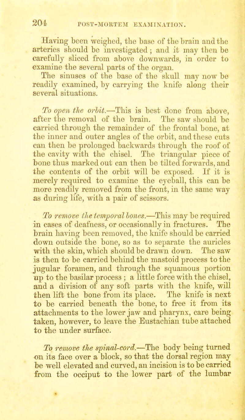 Having been weighed, the base of tlie brain and the arteries should be investigated ; and it may then be carefully sliced from above downwards, in order to examine the several parts of the organ. The sinuses of the base of the skull may now be readily examined, by carrying the Ivnife along their several situations. To open the orhit.—This is best done from above, after the removal of the brain. The saw should be carried through the remainder of the frontal bone, at the inner and outer angles of the orbit, and these cuts can then be prolonged backwards through the roof of the cavity with the chisel. The triangular piece of bone thus marked out can then be tilted forwards, and the contents of the orbit will be exposed. If it is merely required to examine the eyeball, this can be more readily removed from the front, in the same way as duriug life, with a pair of scissors. To remove the temporal holies.—This may be required in cases of deafness, or occasionally in fractures. The brain having been removed, the knife should be carried down outside the bone, so as to separate the auricles with the skin, which should be drawn down. The saw is then to be carried behind the mastoid process to the jugular foramen, and through the squamous portion up to the basilar process ; a little force with the chisel, and a division of any soft parts Avith the knife, will then lift the bone from its place. The knife is next to be carried beneath the bone, to free it from its attachments to the lower jaw and pharynx, care being taken, however, to leave the Eustachian tube attached to the under surface. To remove the spinal-cord.—The body being turned on its face over a block, so that the dorsal region may be well elevated and curved, an incision is to be carried fi'om the occiput to the lower part of the lumbar
