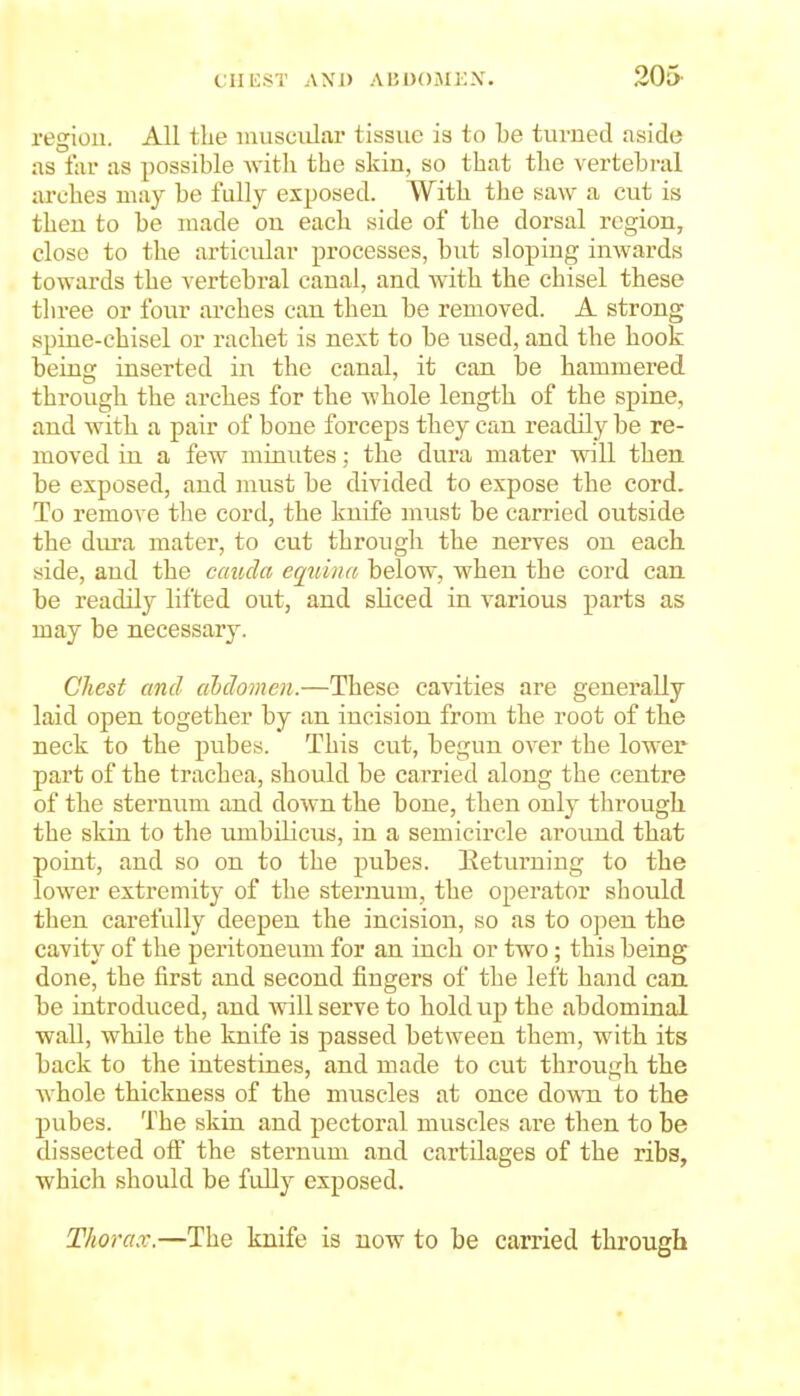 region. All the inusciilar tissue is to Le turned aside as far as possible witli the skin, so that the vertebral arches may be fully exposed. With the saw a cut is then to be made on each side of the dorsal region, close to the articular processes, but sloping inwards towards the vertebral canal, and with the chisel these three or four arches can then be removed. A strong spine-chisel or rachet is next to be used, and the hook being inserted in the canal, it can be hammered through the arches for the whole length of the spine, and with a pair of bone forceps they can readily be re- moved in a few minutes; the dui-a mater will then be exposed, and must be divided to expose the cord. To remove the cord, the knife must be carried outside the dura mater, to cut through the nerves on each side, aud the cauda equina below, when the cord can be readily lifted out, and sKced in various parts as may be necessary. Chest and abdomen.—These cavities are generally laid open together by an incision from the root of the neck to the pubes. This cut, begun over the lower part of the trachea, should be carried along the centre of the sternum aud down the bone, then only through the skin to the umbUicus, in a semicircle around that point, and so on to the pubes. Keturning to the lower extremitj- of the stei-num, the operator should then carefully deepen the incision, so as to open the cavity of the peritoneum for an inch or two; this being done, the first and second fingers of the left hand can. be introduced, and Avill serve to hold up the abdominal wall, while the knife is passed between them, with its back to the intestines, and made to cut through the whole thickness of the muscles at once down to the pubes. The skin and pectoral muscles are then to be dissected olf the sternum and cartilages of the ribs, which should be fully exposed. Thorax.—The knife is now to be carried through