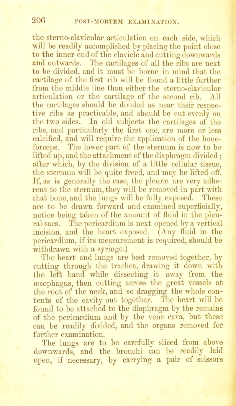 the sterno-clavicular articulation on each side, which will be readily accomplished by placing the point close to the inner end of the clavicle and cutting downwards and outwards. The cartilages of all the ribs are next to be divided, and it must be borne iu mind that tlie cartilage of the lirst i-ib will be found a little furtlier from the middle line than either the sterno-clavicular articulation or the cartilage of the second rib. All the cartilages should be divided as near their respec- tive ribs as practicable, and should be cut evenly on the two sides. In old subjects the cartilages of the ribs, and particularly the first one, are more or less calcified, and will require the application of the bone- forceps. The lower part of the sternum is now to be lifted up, and the attachment of the diapliragm divided ; after which, by the division of a little cellular tissue, the sternum will be quite freed, and may be lifted off. If, as is generally the case, the pleura; are very adhe- rent to the sternum, they will be removed in part with that bone, and the lungs will be fully exposed. These are to be drawn forward and examined superficially, notice being taken of the amount of fluid in the pleu- ral sacs. The pericardium is next opened by a vertical incision, and the heart exposed. (Any fluid in the pericardium, if its measurement is required, should be withdra\vn with a syringe.) The heart and lungs are best removed together, by cutting through the trachea, drawing it down with the left hand while dissecting it away from the oesophagus, then cutting across the great vessels at the root of the neck, and so dragging the whole con- tents of the cavity out together. The heart will be found to be attached to the diaphragm by the remains of the pericardium and by the vena cava, but these can be readily divided, and the organs removed for further examination. The lungs are to be carefull}^ sliced from above downwards, and the bronchi can be readily_ laid open, if necessary, by carrying a pair of scissors