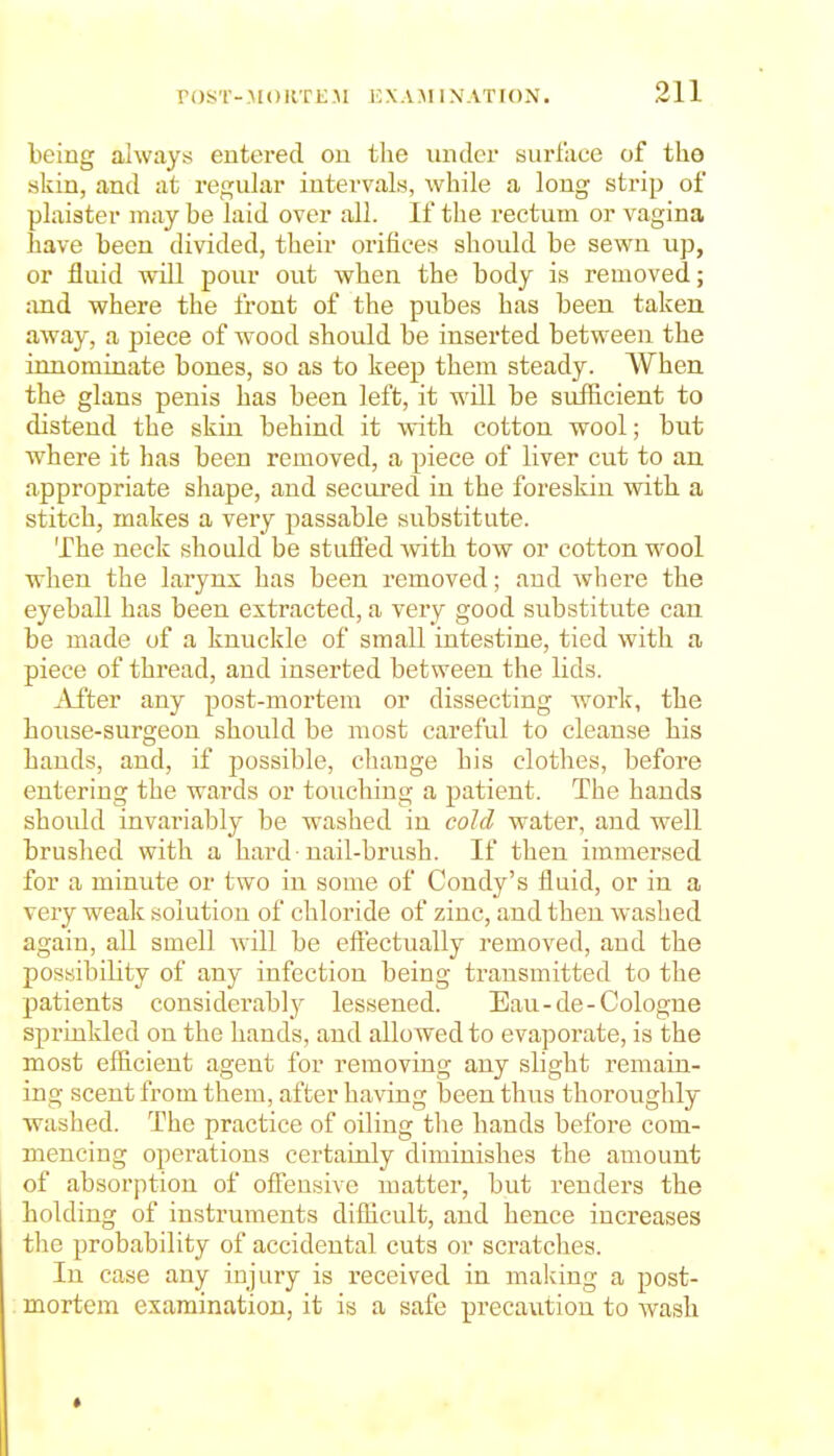 being always entered on tlie under surface of the skin, and at regular intervals, while a long strip of plaister may be laid over all. If the rectum or vagina have been divided, their orifices should be sewn up, or fluid will pour out when the body is removed; and where the front of the pubes has been taken away, a piece of wood should be inserted between the innominate bones, so as to keep them steady. When the glans penis has been left, it will be sxiffieient to distend the skin behind it with cotton wool; but where it has been removed, a piece of liver cut to an appropriate shape, and secured in the foreskin with a stitch, makes a very passable substitute. The neck should be stuffed with tow or cotton wool when the larynx has been removed; and where the eyeball has been extracted, a very good substitute can be made of a knuckle of small intestine, tied with a piece of thread, and inserted between the lids. i^\i'ter any post-mortem or dissecting work, the hoiise-surgeon should be most careful to cleanse his hands, and, if possible, change his clothes, before entering the wards or touching a patient. The hands should invariably be washed in cold water, and well brushed with a hard nail-brush. If then immersed for a minute or two in some of Condy's fluid, or in a very weak solution of chloride of zinc, and then washed again, all smell will be effectually removed, and the possibility of any infection being transmitted to the patients considerably lessened. Eau-de-Cologne sprinkled on the hands, and allowed to evaporate, is the most efficient agent for removing any slight remain- ing scent from them, after having been thus thoroughly washed. The practice of oiling tlie hands before com- mencing operations certainly diminishes the amount of absorption of offensive matter, but renders the holding of instruments difficult, and hence increases the probability of accidental cuts or scratches. In case any injury is received in making a post- mortem examination, it is a safe precaution to wash