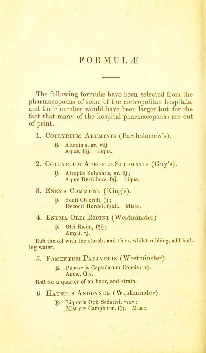 FORMULyl']. The following formulae have been selected from the pharmacopoeias of some of the metropolitan hospitals, and their number would have been larger but for the fact that many of the hospital pharmacopoeias are out of print. 1. CoLLTEiuM Aluminis (Bartholomew's). p. Aluminis, gr. viij Aquic, fgj. Liqua. 2. CoiiLYRIUM ATROPMi SuLPHATIS (Guy's). Jt) Atropiac Sulphatis, gr. iij ; Aquae Destillatje, f5j. Liqua. 3. Enema Commune (King's). ^ Sodii Chloridi, ; Decocti Hordei, f^xii. Misce. 4. Enema Olei Eicini (Westminster). ^ Olei Ricini, f^ij ; Amyli, 3]. Rub the oil with the starch, and then, whilst rubbing, add boil- ing water. 5. Eomentum Papateeis (Westminster). Papaveris Capsularum Concis: vj; AqusE, Oiv. Boil for a quarter of an hour, and strain. 6. Hatjsttjs Anodynus (Westminster). Jt, Liquoris Opii Sedativi, nixv; Misturae Camphorse, f^j. Misce.