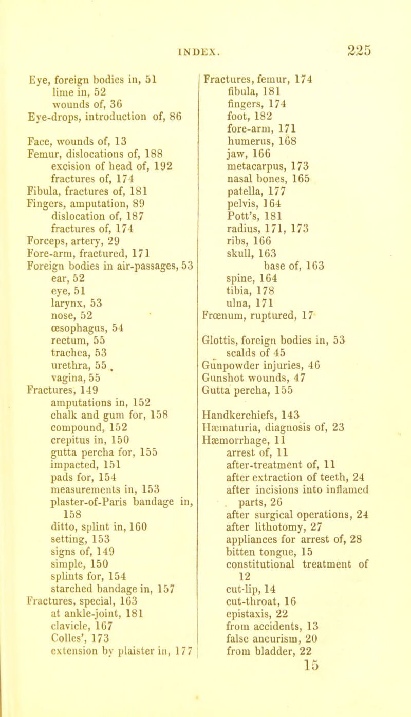 Eye, foreign bodies in, 51 lime in, 52 wounds of, 36 Eye-drops, introduction of, 86 Face, wounds of, 13 Femur, dislocations of, 188 excision of head of, 192 fractures of, 174 Fibula, fractures of, 181 Fingers, amputation, 89 dislocation of, 187 fractures of, 174 Forceps, artery, 29 Fore-arm, fractured, 171 Foreign bodies in air-passages, 53 ear, 52 eye, 51 larynx, 53 nose, 52 oesophagus, 54 rectum, 55 trachea, 53 urethra, 55 , vagina, 55 Fractures, 149 amputations in, 152 chalk and gum for, 158 compound, 152 crepitus in, 150 gutta percha for, 155 impacted, 151 pads for, 154 measurements in, 153 plaster-of-Paris bandage in, 158 ditto, splint in, 160 setting, 153 signs of, 149 simple, 150 splints for, 154 starched bandage in, 157 Fractures, special, 163 at ankle-joint, 181 clavicle, 167 Colics', 173 extension by plaister in, 177 Fractures, femur, 174 fibula, 181 fingers, 174 foot, 182 fore-arm, 171 humerus, 168 jaw, 166 metacarpus, 173 nasal bones, 165 patella, 177 pelvis, 164 Pott's, 181 radius, 171, 173 ribs, 166 skull, 163 base of, 163 spine, 164 tibia, 178 ulna, 171 Frcenum, ruptured, 17 Glottis, foreign bodies in, 53 scalds of 45 Gunpowder injuries, 46 Gunshot wounds, 47 Gutta percha, 155 Handkerchiefs, 143 Hajuiaturia, diagnosis of, 23 Hsemorrhage, 11 arrest of, 11 after-treatment of, 11 after extraction of teeth, 24 after incisions into inflamed parts, 26 after surgical operations, 24 after lithotomy, 27 appliances for arrest of, 28 bitten tongue, 15 constitutional treatment of 12 cut-lip, 14 cut-throat, 16 epistaxis, 22 from accidents, 13 false aneurism, 20 from bladder, 22