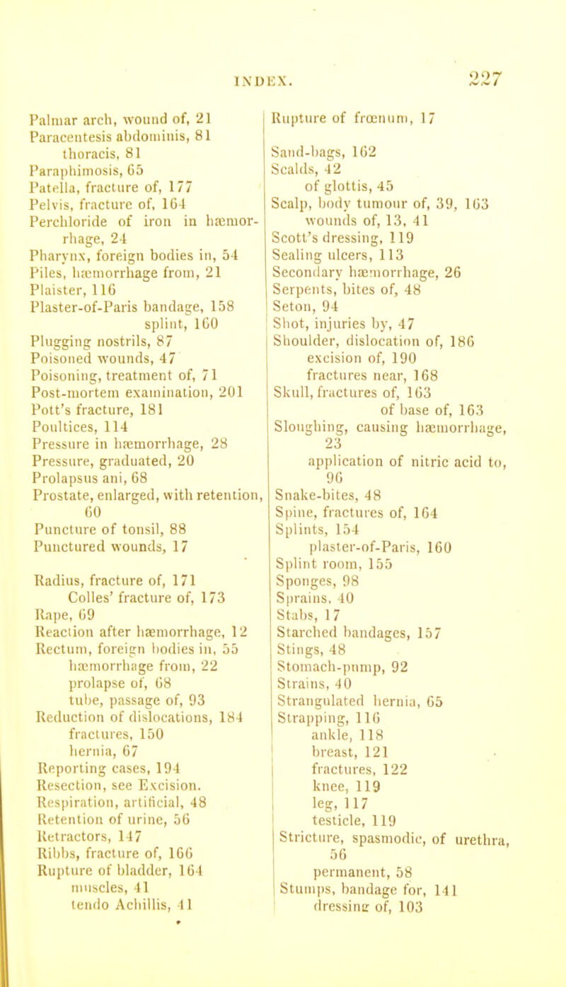 Palmar arch, wound of, 21 | Paracentesis abdominis, 81 thoracis, 81 Parapliimosis, C5 Patella, fracture of, 177 Pelvis, fracture of, 1G4 Perchloride of iron in haimor- rhage, 2-1 Pharynx, foreign bodies in, 54 Piles, hx'morrhage from, 21 Plaisler, 116 Plaster-of-Paris bandage, 158 splint, IGO Plugging nostrils, 87 Poisoned wounds, 47 Poisoning, treatment of, 71 Post-mortem examination, 201 Pott's fracture, 181 Poultices, 114 Pressure in hemorrhage, 28 Pressure, graduated, 20 Prolapsus ani, 68 Prostate, enlarged, with retention, 60 Puncture of tonsil, 88 Punctured wounds, 17 Radius, fracture of, 171 Colles' fracture of, 173 Rape, 69 Reaction after iisemorrhage, 12 Rectum, foreign bodies in, 55 liaimorrhage from, 22 prolapse of, 68 tulje, passage of, 93 Reduction of dislocations, 184 fractures, 150 hernia, 67 Reporting cases, 194 Resection, see Excision. Respiration, artificial, 48 Retention of urine, 56 Retractors, 147 Ribbs, fracture of, 166 Rujjture of bladder, 164 muscles, 41 tendo Acliillis, 4 1 Rupture of frcenuni, 17 Sand-bags, 162 Scalds, 42 of glottis, 45 Scalp, body tumour of, 39, 163 wounds of, 13,41 Scott's dressing, 119 Sealing ulcers, 113 Secondary hjE^norrhage, 26 Serpents, bites of, 48 Seton, 94 Sliot, injuries by, 47 Shoulder, dislocation of, 186 excision of, 190 fractures near, 168 Skull, fractures of, 163 of base of, 163 Sloughing, causing hemorrhage, 23 application of nitric acid to, 96 Snake-bites, 48 Spine, fractures of, 164 Splints, 154 plaster-of-Paris, 160 Splint room, 155 Sponges, 98 Sprains. 40 Stabs, 17 Starched bandages, 167 Stings, 48 Stomach-pump, 92 Strains, 40 Strangulated hernia, 65 Strapping, 116 ankle, 118 breast, 121 fractures, 122 knee, 119 leg, 117 testicle, 119 Stricture, spasmodic, of urethra, 56 permanent, 58 Stumps, bandage for, 141 rlressinc of, 103