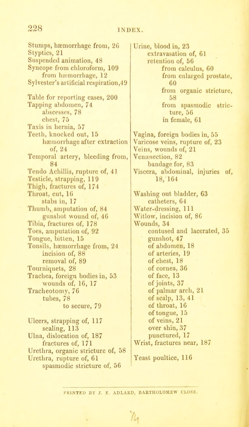 328 Stumps, hajmorrhage from, 20 Styptics, 21 Suspended animation, 48 Syncope from chloroform, 109 from liiimiorriiage, 12 Sylvester's artificial respiration,49 Table for reporting cases, 200 Tapping abdomen, 74 abscesses, 78 chest, 75 Taxis in hernia, 57 Teeth, knocked out, 15 lia;raorrhage after extraction of, 24 Temporal artery, bleeding from, 84 Tendo Achillis, rupture of, 41 Testicle, strapping, 119 Thigh, fractures of, 174 Throat, cut, IG stabs ill, 17 Thumb, am|)utation of, 84 gunshot wound of, 40 Tibia, fractures of, 178 Toes, amputation of, 92 Tongue, bitten, 15 Tonsils, haemorrhage from, 24 incision of, 88 removal of, 89 Tourniquets, 28 Trachea, foreign bodies in, 53 wounds of, 10, 17 Tracheotomy, 70 tubes, 78 to secure, 79 Ulcers, strapping of, 117 sealing, 113 Ulna, dislocation of, 187 fractures of, 171 Urethra, organic stricture of, 58 Urethra, rupture of, 01 spasmodic stricture of, 56 Urine, blood in, 23 extravasation of, 01 retention of, 56 from calculus, 00 from enlarged prostate, 60 from organic stricture, 58 from spasmodic stric- ture, 50 in female, 01 Vagina, foreign bodies in, 55 Varicose veins, rupture of, 23 Veins, wounds of, 21 Vcniusection, 82 bandage for, 83 Viscera, abdominal, injuries of, 18,164 Washing out bladder, 63 catheters, 04 Water-dressing, 111 Witlovv, incision of, 80 Wounds, 34 contused and lacerated, 35 gunshot, 47 of abdomen, 18 of arteries, 19 of chest, 18 of cornea, 36 of face, 13 of joints, 37 of palmar arch, 21 of scalp, 13, 41 of throat, 16 of tongue, 15 of veins, 21 over shin, 37 punctured, 17 Wrist, fractures near, 187 Yeast poultice, 116 I'HINTEU BY J. r.. ADLAED, BAETUOLOJLEW CLOSE.