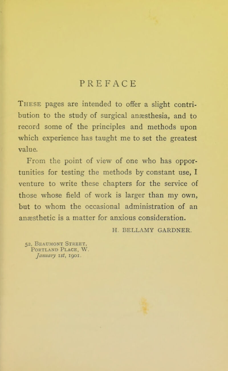 PREFACE These pages are intended to offer a slight contri- bution to the study of surgical anaesthesia, and to record some of the principles and methods upon which experience has taught me to set the greatest value. From the point of view of one who has oppor- tunities for testing the methods by constant use, I venture to write these chapters for the service of those whose field of work is larger than my own, but to whom the occasional administration of an anaesthetic is a matter for anxious consideration. H. BELLAMY GARDNER. 52, Beaumont Street, Portland Place, W. January ist, 1901.