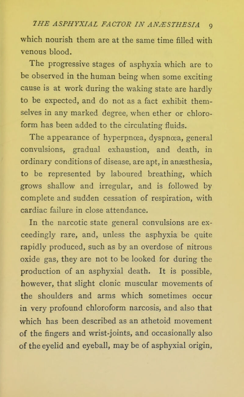 which nourish them are at the same time filled with venous blood. The progressive stages of asphyxia which are to be observed in the human being when some exciting cause is at work during the waking state are hardly to be expected, and do not as a fact exhibit them- selves in any marked degree, when ether or chloro- form has been added to the circulating fluids. The appearance of hyperpnoea, dyspnoea, general convulsions, gradual exhaustion, and death, in ordinary conditions of disease, are apt, in anaesthesia, to be represented by laboured breathing, which grows shallow and irregular, and is followed by complete and sudden cessation of respiration, with cardiac failure in close attendance. In the narcotic state general convulsions are ex- ceedingly rare, and, unless the asphyxia be quite rapidly produced, such as by an overdose of nitrous oxide gas, they are not to be looked for during the production of an asphyxial death. It is possible, however, that slight clonic muscular movements of the shoulders and arms which sometimes occur in very profound chloroform narcosis, and also that which has been described as an athetoid movement of the fingers and wrist-joints, and occasionally also of the eyelid and eyeball, may be of asphyxial origin.