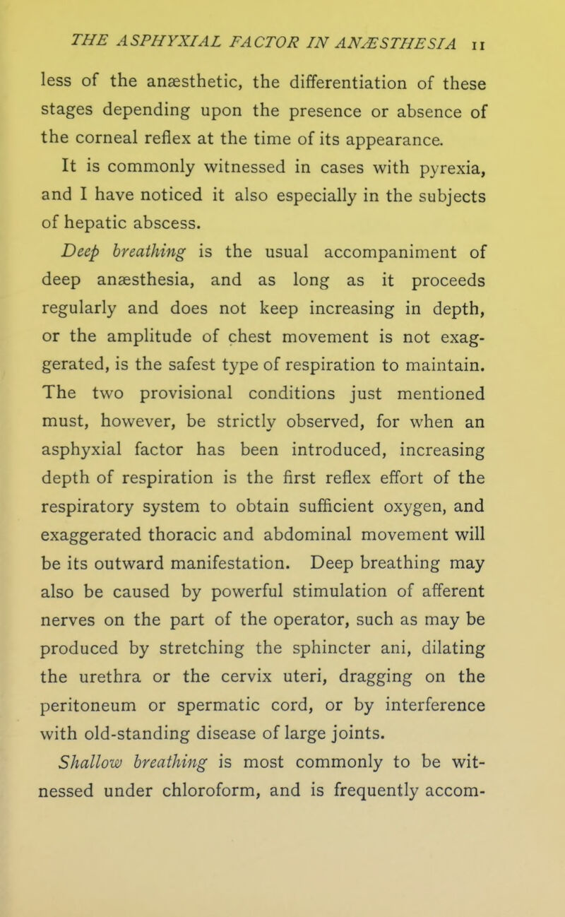 less of the anaesthetic, the differentiation of these stages depending upon the presence or absence of the corneal reflex at the time of its appearance. It is commonly witnessed in cases with pyrexia, and I have noticed it also especially in the subjects of hepatic abscess. Deep breathing is the usual accompaniment of deep anaesthesia, and as long as it proceeds regularly and does not keep increasing in depth, or the amplitude of chest movement is not exag- gerated, is the safest type of respiration to maintain. The two provisional conditions just mentioned must, however, be strictly observed, for when an asphyxial factor has been introduced, increasing depth of respiration is the first reflex effort of the respiratory system to obtain sufficient oxygen, and exaggerated thoracic and abdominal movement will be its outward manifestation. Deep breathing may also be caused by powerful stimulation of afferent nerves on the part of the operator, such as may be produced by stretching the sphincter ani, dilating the urethra or the cervix uteri, dragging on the peritoneum or spermatic cord, or by interference with old-standing disease of large joints. Shallow breathing is most commonly to be wit- nessed under chloroform, and is frequently accom-