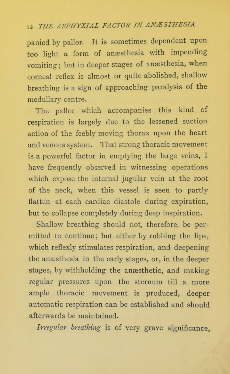 panied by pallor. It is sometimes dependent upon too light a form of anaesthesia with impending vomiting; but in deeper stages of anaesthesia, when corneal reflex is almost or quite abolished, shallow breathing is a sign of approaching paralysis of the medullary centre. The pallor which accompanies this kind of respiration is largely due to the lessened suction action of the feebly moving thorax upon the heart and venous system. That strong thoracic movement is a powerful factor in emptying the large veins, I have frequently observed in witnessing operations which expose the internal jugular vein at the root of the neck, when this vessel is seen to partly flatten at each cardiac diastole during expiration, but to collapse completely during deep inspiration. Shallow breathing should not, therefore, be per- mitted to continue; but either by rubbing the lips, which reflexly stimulates respiration, and deepening the anaesthesia in the early stages, or, in the deeper stages, by withholding the anaesthetic, and making regular pressures upon the sternum till a more ample thoracic movement is produced, deeper automatic respiration can be established and should afterwards be maintained. Irregular breathing is of very grave significance.