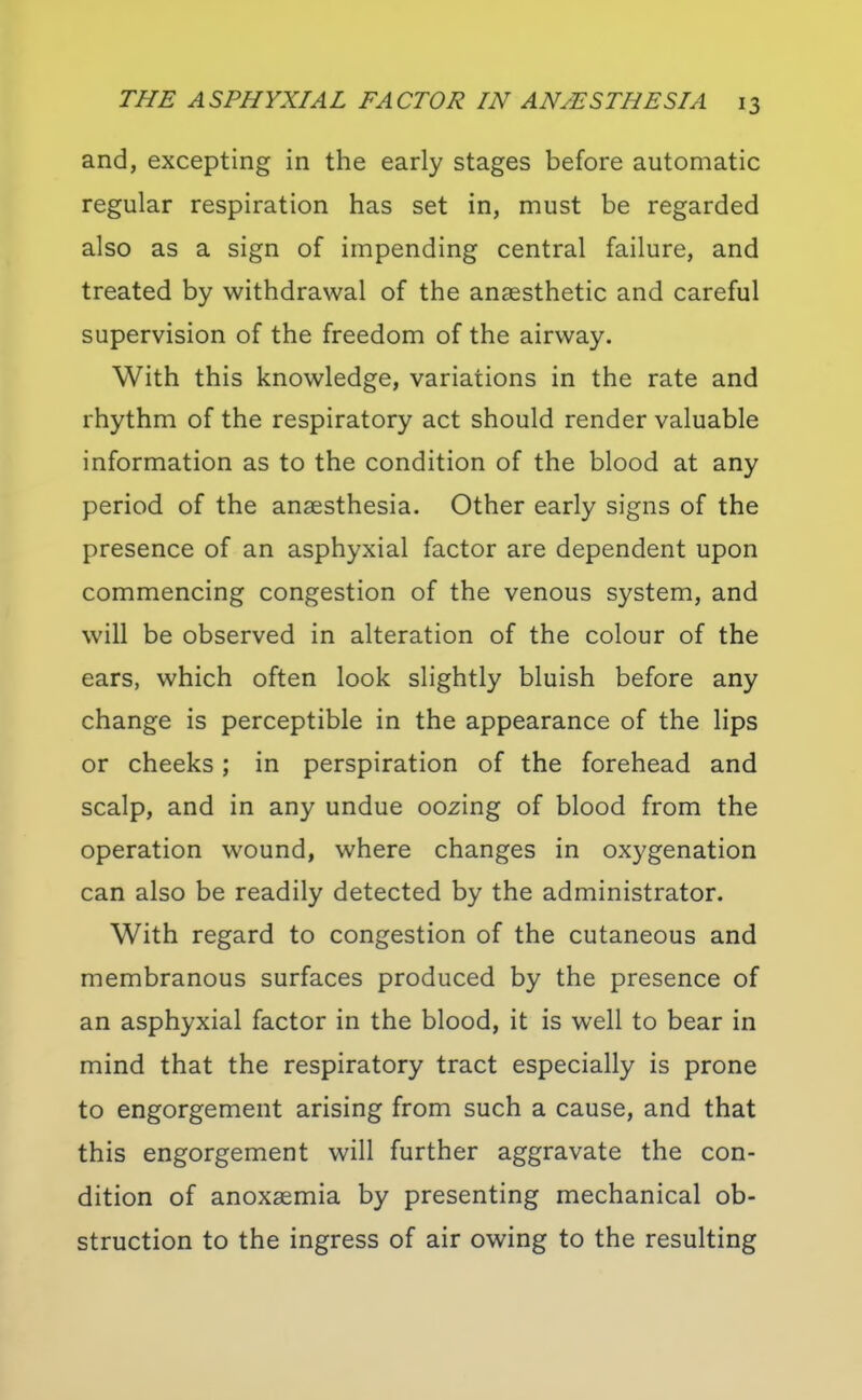 and, excepting in the early stages before automatic regular respiration has set in, must be regarded also as a sign of impending central failure, and treated by withdrawal of the anaesthetic and careful supervision of the freedom of the airway. With this knowledge, variations in the rate and rhythm of the respiratory act should render valuable information as to the condition of the blood at any period of the anaesthesia. Other early signs of the presence of an asphyxial factor are dependent upon commencing congestion of the venous system, and will be observed in alteration of the colour of the ears, which often look slightly bluish before any change is perceptible in the appearance of the lips or cheeks; in perspiration of the forehead and scalp, and in any undue oozing of blood from the operation wound, where changes in oxygenation can also be readily detected by the administrator. With regard to congestion of the cutaneous and membranous surfaces produced by the presence of an asphyxial factor in the blood, it is well to bear in mind that the respiratory tract especially is prone to engorgement arising from such a cause, and that this engorgement will further aggravate the con- dition of anoxaemia by presenting mechanical ob- struction to the ingress of air owing to the resulting