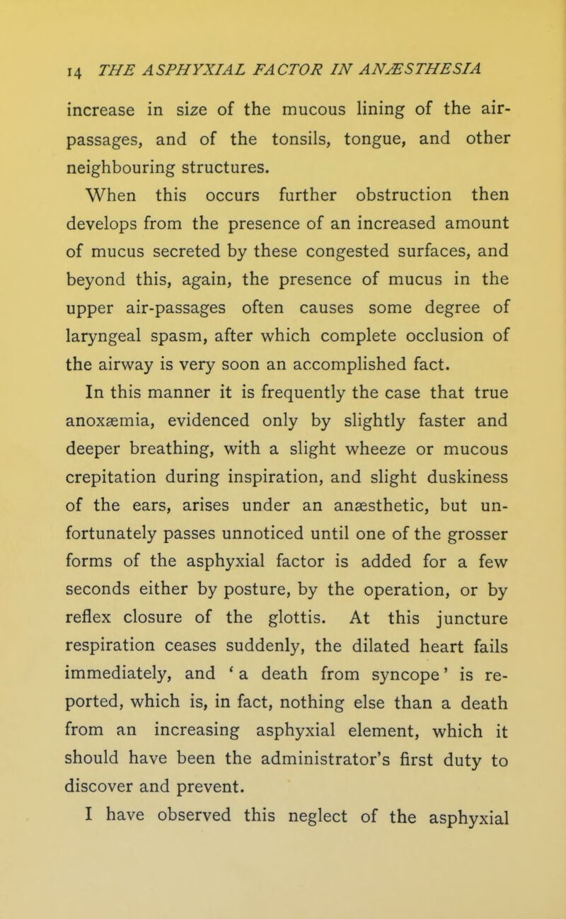 increase in size of the mucous lining of the air- passages, and of the tonsils, tongue, and other neighbouring structures. When this occurs further obstruction then develops from the presence of an increased amount of mucus secreted by these congested surfaces, and beyond this, again, the presence of mucus in the upper air-passages often causes some degree of laryngeal spasm, after which complete occlusion of the airway is very soon an accomplished fact. In this manner it is frequently the case that true anoxaemia, evidenced only by slightly faster and deeper breathing, with a slight wheeze or mucous crepitation during inspiration, and slight duskiness of the ears, arises under an anaesthetic, but un- fortunately passes unnoticed until one of the grosser forms of the asphyxial factor is added for a few seconds either by posture, by the operation, or by reflex closure of the glottis. At this juncture respiration ceases suddenly, the dilated heart fails immediately, and * a death from syncope' is re- ported, which is, in fact, nothing else than a death from an increasing asphyxial element, which it should have been the administrator's first duty to discover and prevent. I have observed this neglect of the asphyxial