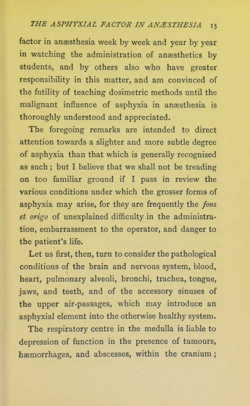 factor in anassthesia week by week and year by year in watching the administration of anaesthetics by students, and by others also who have greater responsibility in this matter, and am convinced of the futility of teaching dosimetric methods until the malignant influence of asphyxia in anaesthesia is thoroughly understood and appreciated. The foregoing remarks are intended to direct attention towards a slighter and more subtle degree of asphyxia than that which is generally recognised as such; but I believe that we shall not be treading on too familiar ground if I pass in review the various conditions under which the grosser forms of asphyxia may arise, for they are frequently the fons et origo of unexplained difficulty in the administra- tion, embarrassment to the operator, and danger to the patient's life. Let us first, then, turn to consider the pathological conditions of the brain and nervous system, blood, heart, pulmonary alveoli, bronchi, trachea, tongue, jaws, and teeth, and of the accessory sinuses of the upper air-passages, which may introduce an asphyxial element into the otherwise healthy system. The respiratory centre in the medulla is liable to depression of function in the presence of tumours, haemorrhages, and abscesses, within the cranium ;