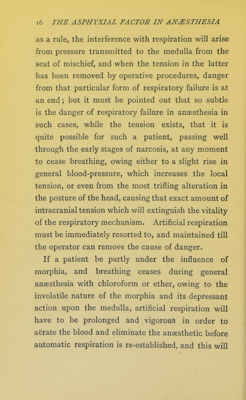 as a rule, the interference with respiration will arise from pressure transmitted to the medulla from the seat of mischief, and when the tension in the latter has been removed by operative procedures, danger from that particular form of respiratory failure is at an end; but it must be pointed out that so subtle is the danger of respiratory failure in anaesthesia in such cases, while the tension exists, that it is quite possible for such a patient, passing well through the early stages of narcosis, at any moment to cease breathing, owing either to a slight rise in general blood-pressure, which increases the local tension, or even from the most trifling alteration in the posture of the head, causing that exact amount of intracranial tension which will extinguish the vitality of the respiratory mechanism. Artificial respiration must be immediately resorted to, and maintained till the operator can remove the cause of danger. If a patient be partly under the influence of morphia, and breathing ceases during general anaesthesia with chloroform or ether, owing to the involatile nature of the morphia and its depressant action upon the medulla, artificial respiration will have to be prolonged and vigorous in order to aerate the blood and eliminate the anaesthetic before automatic respiration is re-established, and this will