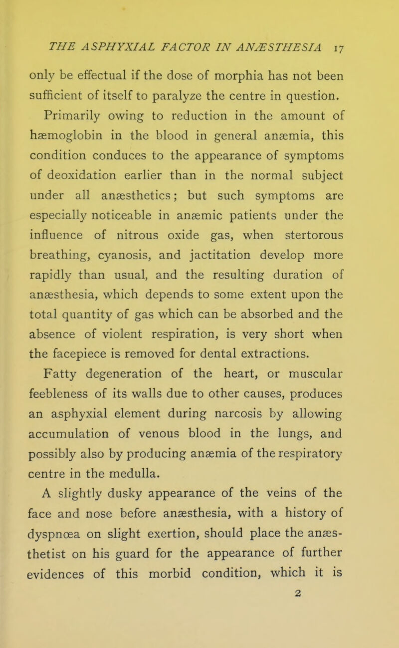 onh' be effectual if the dose of morphia has not been sufficient of itself to paralyze the centre in question. Primarily owing to reduction in the amount of haemoglobin in the blood in general anaemia, this condition conduces to the appearance of symptoms of deoxidation earlier than in the normal subject under all anaesthetics; but such symptoms are especially noticeable in anaemic patients under the influence of nitrous oxide gas, when stertorous breathing, cyanosis, and jactitation develop more rapidly than usual, and the resulting duration of anaesthesia, which depends to some extent upon the total quantity of gas which can be absorbed and the absence of violent respiration, is very short when the facepiece is removed for dental extractions. Fatty degeneration of the heart, or muscular feebleness of its walls due to other causes, produces an asphyxial element during narcosis by allowing accumulation of venous blood in the lungs, and possibly also by producing anaemia of the respiratory- centre in the medulla. A slightly dusky appearance of the veins of the face and nose before anaesthesia, with a history of dyspnoea on slight exertion, should place the anaes- thetist on his guard for the appearance of further evidences of this morbid condition, which it is 2