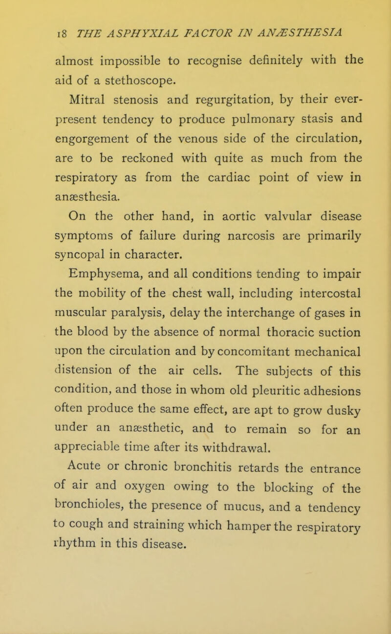 almost impossible to recognise definitely with the aid of a stethoscope. Mitral stenosis and regurgitation, by their ever- present tendency to produce pulmonary stasis and engorgement of the venous side of the circulation, are to be reckoned with quite as much from the respiratory as from the cardiac point of view in anaesthesia. On the other hand, in aortic valvular disease symptoms of failure during narcosis are primarily syncopal in character. Emphysema, and all conditions tending to impair the mobility of the chest wall, including intercostal muscular paralysis, delay the interchange of gases in the blood by the absence of normal thoracic suction upon the circulation and by concomitant mechanical distension of the air cells. The subjects of this condition, and those in whom old pleuritic adhesions often produce the same effect, are apt to grow dusky under an anaesthetic, and to remain so for an appreciable time after its withdrawal. Acute or chronic bronchitis retards the entrance of air and oxygen owing to the blocking of the bronchioles, the presence of mucus, and a tendency to cough and straining which hamper the respiratory rhythm in this disease.