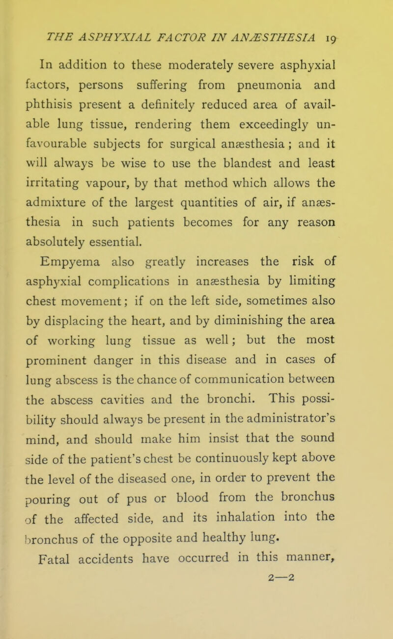 In addition to these moderately severe asphyxial factors, persons suffering from pneumonia and phthisis present a definitely reduced area of avail- able lung tissue, rendering them exceedingly un- favourable subjects for surgical anaesthesia ; and it will always be wise to use the blandest and least irritating vapour, by that method which allows the admixture of the largest quantities of air, if anaes- thesia in such patients becomes for any reason absolutely essential. Empyema also greatly increases the risk of asph3^xial complications in anaesthesia by limiting chest movement; if on the left side, sometimes also by displacing the heart, and by diminishing the area of working lung tissue as well; but the most prominent danger in this disease and in cases of lung abscess is the chance of communication between the abscess cavities and the bronchi. This possi- bility should always be present in the administrator's mind, and should make him insist that the sound side of the patient's chest be continuously kept above the level of the diseased one, in order to prevent the pouring out of pus or blood from the bronchus of the affected side, and its inhalation into the bronchus of the opposite and healthy lung. Fatal accidents have occurred in this manner, 2—2