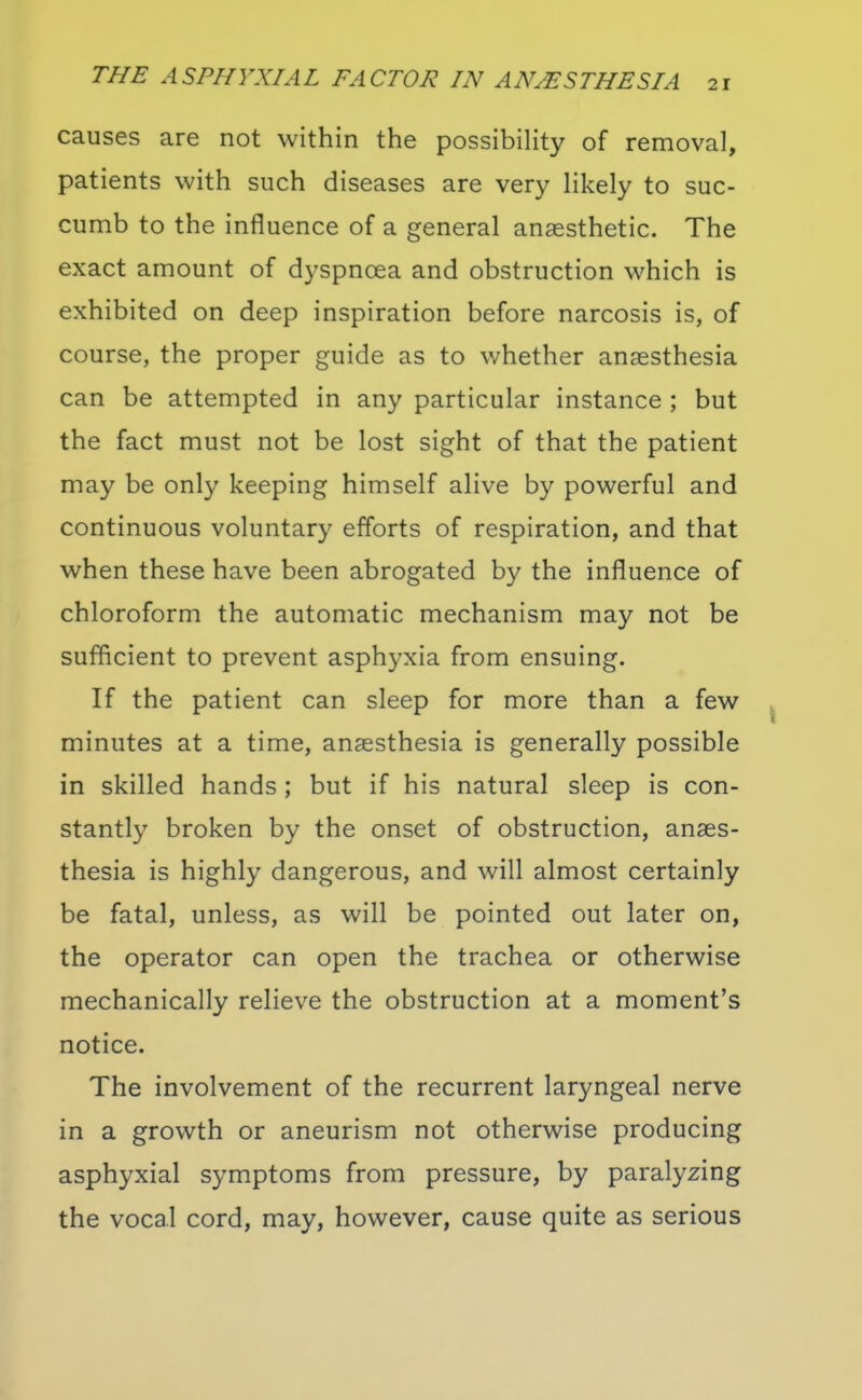 causes are not within the possibility of removal, patients with such diseases are very likely to suc- cumb to the influence of a general anaesthetic. The exact amount of dyspnoea and obstruction which is exhibited on deep inspiration before narcosis is, of course, the proper guide as to whether anaesthesia can be attempted in any particular instance ; but the fact must not be lost sight of that the patient may be only keeping himself alive by powerful and continuous voluntary efforts of respiration, and that when these have been abrogated by the influence of chloroform the automatic mechanism may not be sufficient to prevent asphyxia from ensuing. If the patient can sleep for more than a few minutes at a time, anaesthesia is generally possible in skilled hands; but if his natural sleep is con- stantly broken by the onset of obstruction, anaes- thesia is highly dangerous, and will almost certainly be fatal, unless, as will be pointed out later on, the operator can open the trachea or otherwise mechanically relieve the obstruction at a moment's notice. The involvement of the recurrent laryngeal nerve in a growth or aneurism not otherwise producing asphyxial symptoms from pressure, by paralyzing the vocal cord, may, however, cause quite as serious