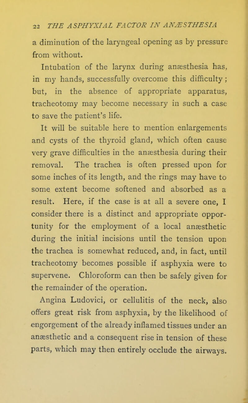 a diminution of the laryngeal opening as by pressure from without. Intubation of the larynx during anaesthesia has, in my hands, successfully overcome this difficulty ; but, in the absence of appropriate apparatus, tracheotomy may become necessary in such a case to save the patient's life. It will be suitable here to mention enlargements and cysts of the thyroid gland, which often cause very grave difficulties in the anaesthesia during their removal. The trachea is often pressed upon for some inches of its length, and the rings may have to some extent become softened and absorbed as a result. Here, if the case is at all a severe one, I consider there is a distinct and appropriate oppor- tunity for the employment of a local anaesthetic during the initial incisions until the tension upon the trachea is somewhat reduced, and, in fact, until tracheotomy becomes possible if asphyxia were to supervene. Chloroform can then be safely given for the remainder of the operation. Angina Ludovici, or cellulitis of the neck, also offers great risk from asphyxia, by the likelihood of engorgement of the already inflamed tissues under an anaesthetic and a consequent rise in tension of these parts, which may then entirely occlude the airways.