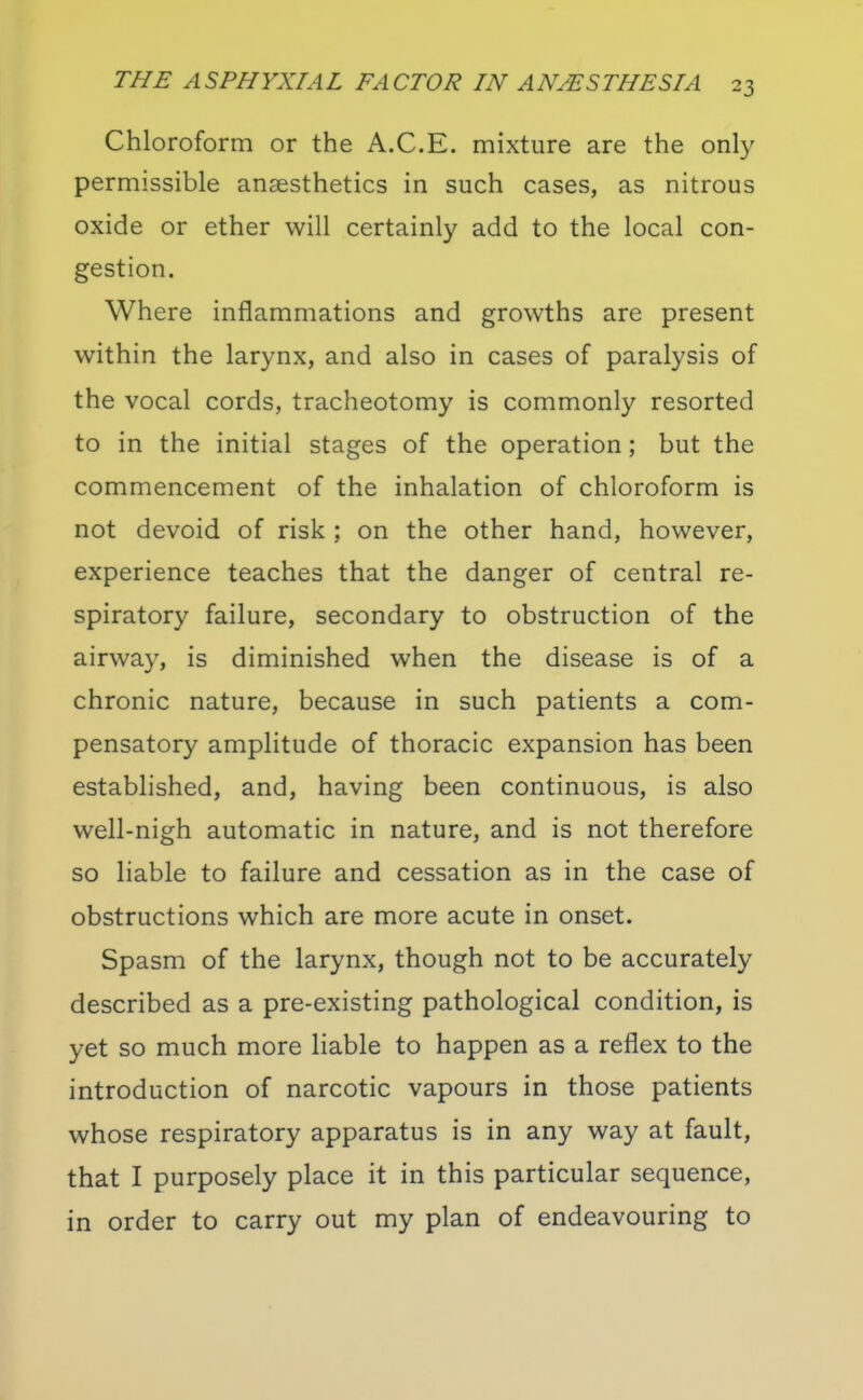 Chloroform or the A.C.E. mixture are the only permissible anaesthetics in such cases, as nitrous oxide or ether will certainly add to the local con- gestion. Where inflammations and growths are present within the larynx, and also in cases of paralysis of the vocal cords, tracheotomy is commonly resorted to in the initial stages of the operation; but the commencement of the inhalation of chloroform is not devoid of risk ; on the other hand, however, experience teaches that the danger of central re- spiratory failure, secondary to obstruction of the airway, is diminished when the disease is of a chronic nature, because in such patients a com- pensatory amplitude of thoracic expansion has been established, and, having been continuous, is also well-nigh automatic in nature, and is not therefore so liable to failure and cessation as in the case of obstructions which are more acute in onset. Spasm of the larynx, though not to be accurately described as a pre-existing pathological condition, is yet so much more liable to happen as a reflex to the introduction of narcotic vapours in those patients whose respiratory apparatus is in any way at fault, that I purposely place it in this particular sequence, in order to carry out my plan of endeavouring to