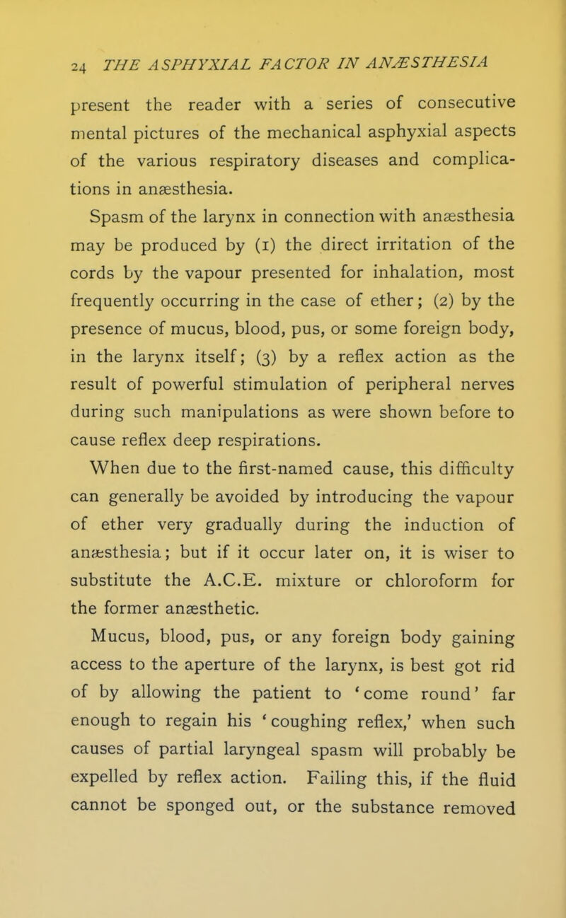 present the reader with a series of consecutive mental pictures of the mechanical asphyxial aspects of the various respiratory diseases and complica- tions in anaesthesia. Spasm of the larynx in connection with anaesthesia may be produced by (i) the direct irritation of the cords by the vapour presented for inhalation, most frequently occurring in the case of ether; (2) by the presence of mucus, blood, pus, or some foreign body, in the larynx itself; (3) by a reflex action as the result of powerful stimulation of peripheral nerves during such manipulations as were shown before to cause reflex deep respirations. When due to the first-named cause, this difficulty can generally be avoided by introducing the vapour of ether very gradually during the induction of anesthesia; but if it occur later on, it is wiser to substitute the A.C.E. mixture or chloroform for the former anaesthetic. Mucus, blood, pus, or any foreign body gaining access to the aperture of the larynx, is best got rid of by allowing the patient to 'come round' far enough to regain his 'coughing reflex,' when such causes of partial laryngeal spasm will probably be expelled by reflex action. Failing this, if the fluid cannot be sponged out, or the substance removed