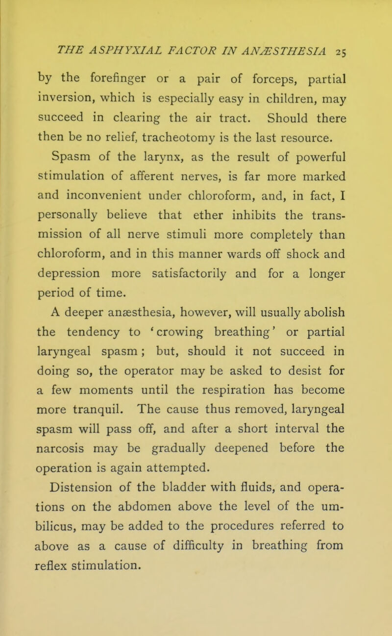 by the forefinger or a pair of forceps, partial inversion, which is especially easy in children, may succeed in clearing the air tract. Should there then be no relief, tracheotomy is the last resource. Spasm of the larynx, as the result of powerful stimulation of afferent nerves, is far more marked and inconvenient under chloroform, and, in fact, I personally believe that ether inhibits the trans- mission of all nerve stimuli more completely than chloroform, and in this manner wards off shock and depression more satisfactorily and for a longer period of time, A deeper anaesthesia, however, will usually abolish the tendency to * crowing breathing' or partial laryngeal spasm; but, should it not succeed in doing so, the operator may be asked to desist for a few moments until the respiration has become more tranquil. The cause thus removed, laryngeal spasm will pass off, and after a short interval the narcosis may be gradually deepened before the operation is again attempted. Distension of the bladder with fluids, and opera- tions on the abdomen above the level of the um- bilicus, may be added to the procedures referred to above as a cause of difficulty in breathing from reflex stimulation.