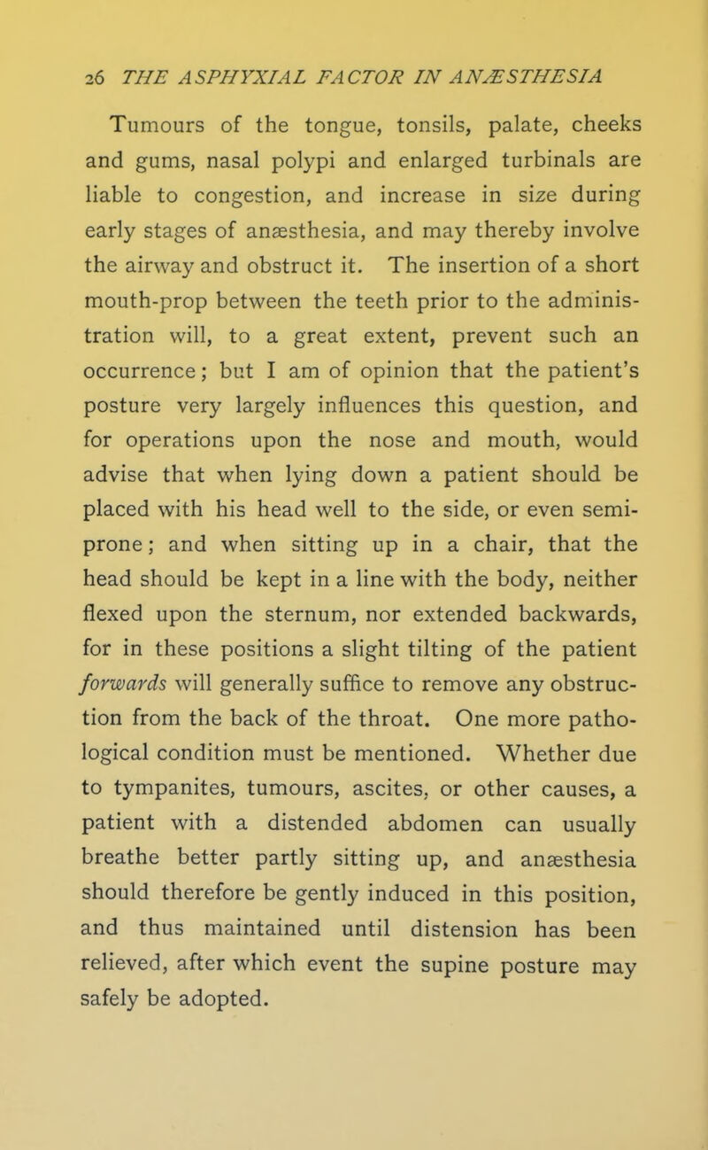 Tumours of the tongue, tonsils, palate, cheeks and gums, nasal polypi and enlarged turbinals are liable to congestion, and increase in size during early stages of anaesthesia, and may thereby involve the airway and obstruct it. The insertion of a short mouth-prop between the teeth prior to the adminis- tration will, to a great extent, prevent such an occurrence; but I am of opinion that the patient's posture very largely influences this question, and for operations upon the nose and mouth, would advise that when lying down a patient should be placed with his head well to the side, or even semi- prone ; and when sitting up in a chair, that the head should be kept in a line with the body, neither flexed upon the sternum, nor extended backwards, for in these positions a slight tilting of the patient forwards will generally suffice to remove any obstruc- tion from the back of the throat. One more patho- logical condition must be mentioned. Whether due to tympanites, tumours, ascites, or other causes, a patient with a distended abdomen can usually breathe better partly sitting up, and anaesthesia should therefore be gently induced in this position, and thus maintained until distension has been relieved, after which event the supine posture may safely be adopted.