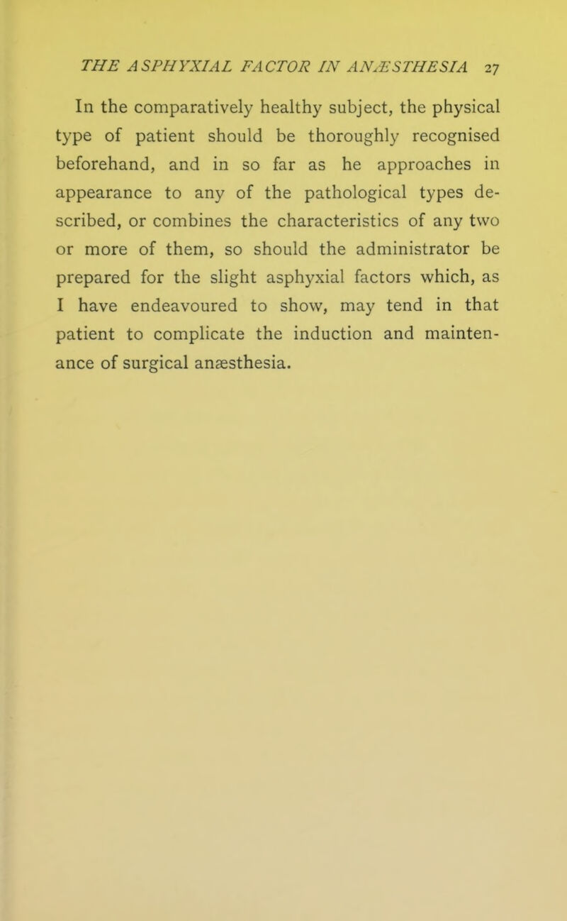 In the comparatively healthy subject, the physical type of patient should be thoroughly recognised beforehand, and in so far as he approaches in appearance to any of the pathological types de- scribed, or combines the characteristics of any two or more of them, so should the administrator be prepared for the slight asphyxial factors which, as I have endeavoured to show, may tend in that patient to complicate the induction and mainten- ance of surgical anaesthesia.